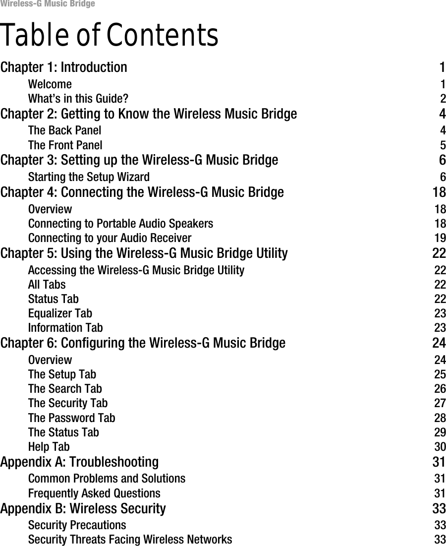 Wireless-G Music BridgeTable of ContentsChapter 1: Introduction 1Welcome 1What’s in this Guide? 2Chapter 2: Getting to Know the Wireless Music Bridge 4The Back Panel 4The Front Panel 5Chapter 3: Setting up the Wireless-G Music Bridge 6Starting the Setup Wizard 6Chapter 4: Connecting the Wireless-G Music Bridge 18Overview 18Connecting to Portable Audio Speakers 18Connecting to your Audio Receiver 19Chapter 5: Using the Wireless-G Music Bridge Utility 22Accessing the Wireless-G Music Bridge Utility 22All Tabs 22Status Tab 22Equalizer Tab 23Information Tab 23Chapter 6: Configuring the Wireless-G Music Bridge 24Overview 24The Setup Tab 25The Search Tab 26The Security Tab 27The Password Tab 28The Status Tab 29Help Tab 30Appendix A: Troubleshooting 31Common Problems and Solutions 31Frequently Asked Questions 31Appendix B: Wireless Security 33Security Precautions 33Security Threats Facing Wireless Networks 33