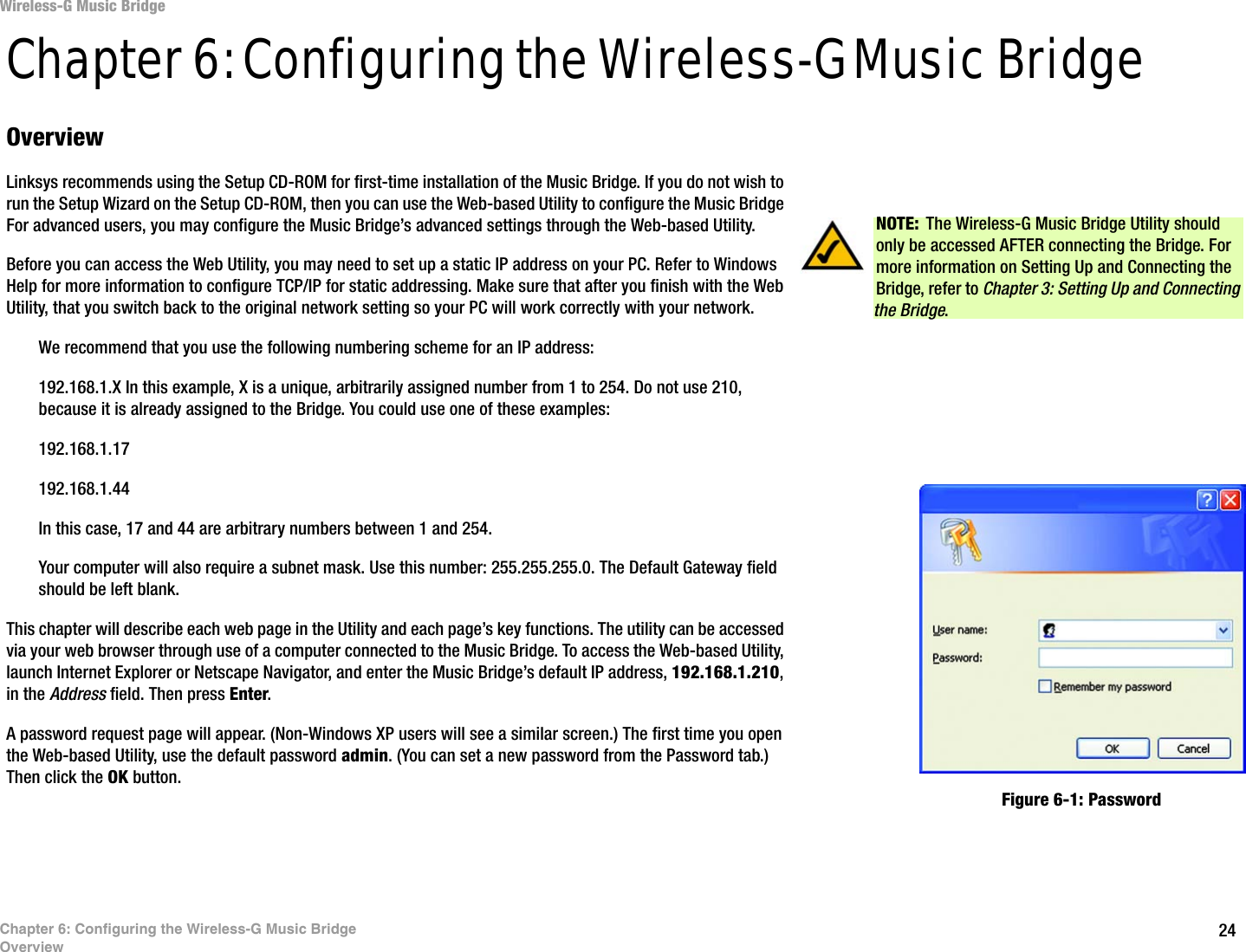 24Chapter 6: Configuring the Wireless-G Music BridgeOverviewWireless-G Music BridgeChapter 6: Configuring the Wireless-G Music Bridge OverviewLinksys recommends using the Setup CD-ROM for first-time installation of the Music Bridge. If you do not wish to run the Setup Wizard on the Setup CD-ROM, then you can use the Web-based Utility to configure the Music Bridge For advanced users, you may configure the Music Bridge’s advanced settings through the Web-based Utility.Before you can access the Web Utility, you may need to set up a static IP address on your PC. Refer to Windows Help for more information to configure TCP/IP for static addressing. Make sure that after you finish with the Web Utility, that you switch back to the original network setting so your PC will work correctly with your network.We recommend that you use the following numbering scheme for an IP address: 192.168.1.X In this example, X is a unique, arbitrarily assigned number from 1 to 254. Do not use 210, because it is already assigned to the Bridge. You could use one of these examples: 192.168.1.17192.168.1.44In this case, 17 and 44 are arbitrary numbers between 1 and 254. Your computer will also require a subnet mask. Use this number: 255.255.255.0. The Default Gateway field should be left blank.This chapter will describe each web page in the Utility and each page’s key functions. The utility can be accessed via your web browser through use of a computer connected to the Music Bridge. To access the Web-based Utility, launch Internet Explorer or Netscape Navigator, and enter the Music Bridge’s default IP address, 192.168.1.210, in the Address field. Then press Enter. A password request page will appear. (Non-Windows XP users will see a similar screen.) The first time you open the Web-based Utility, use the default password admin. (You can set a new password from the Password tab.) Then click the OK button.  NOTE: The Wireless-G Music Bridge Utility should only be accessed AFTER connecting the Bridge. For more information on Setting Up and Connecting the Bridge, refer to Chapter 3: Setting Up and Connecting the Bridge.Figure 6-1: Password