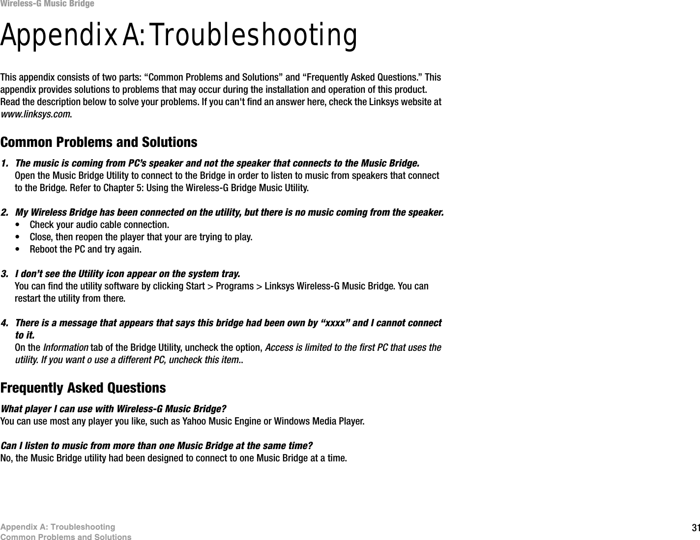 31Appendix A: TroubleshootingCommon Problems and SolutionsWireless-G Music BridgeAppendix A: TroubleshootingThis appendix consists of two parts: “Common Problems and Solutions” and “Frequently Asked Questions.” This appendix provides solutions to problems that may occur during the installation and operation of this product. Read the description below to solve your problems. If you can&apos;t find an answer here, check the Linksys website at www.linksys.com.Common Problems and Solutions1. The music is coming from PC’s speaker and not the speaker that connects to the Music Bridge.Open the Music Bridge Utility to connect to the Bridge in order to listen to music from speakers that connect to the Bridge. Refer to Chapter 5: Using the Wireless-G Bridge Music Utility.2. My Wireless Bridge has been connected on the utility, but there is no music coming from the speaker.• Check your audio cable connection.• Close, then reopen the player that your are trying to play.• Reboot the PC and try again.3. I don’t see the Utility icon appear on the system tray.You can find the utility software by clicking Start &gt; Programs &gt; Linksys Wireless-G Music Bridge. You can restart the utility from there.4. There is a message that appears that says this bridge had been own by “xxxx” and I cannot connect to it. On the Information tab of the Bridge Utility, uncheck the option, Access is limited to the first PC that uses the utility. If you want o use a different PC, uncheck this item..Frequently Asked QuestionsWhat player I can use with Wireless-G Music Bridge?You can use most any player you like, such as Yahoo Music Engine or Windows Media Player.Can I listen to music from more than one Music Bridge at the same time?No, the Music Bridge utility had been designed to connect to one Music Bridge at a time. 