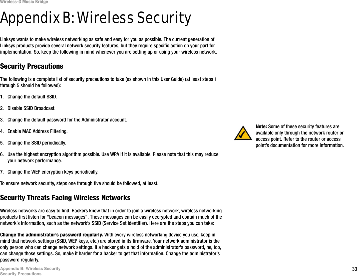 33Appendix B: Wireless SecuritySecurity PrecautionsWireless-G Music BridgeAppendix B: Wireless SecurityLinksys wants to make wireless networking as safe and easy for you as possible. The current generation of Linksys products provide several network security features, but they require specific action on your part for implementation. So, keep the following in mind whenever you are setting up or using your wireless network.Security PrecautionsThe following is a complete list of security precautions to take (as shown in this User Guide) (at least steps 1 through 5 should be followed):1. Change the default SSID. 2. Disable SSID Broadcast. 3. Change the default password for the Administrator account. 4. Enable MAC Address Filtering. 5. Change the SSID periodically. 6. Use the highest encryption algorithm possible. Use WPA if it is available. Please note that this may reduce your network performance. 7. Change the WEP encryption keys periodically. To ensure network security, steps one through five should be followed, at least.Security Threats Facing Wireless Networks Wireless networks are easy to find. Hackers know that in order to join a wireless network, wireless networking products first listen for “beacon messages”. These messages can be easily decrypted and contain much of the network’s information, such as the network’s SSID (Service Set Identifier). Here are the steps you can take:Change the administrator’s password regularly. With every wireless networking device you use, keep in mind that network settings (SSID, WEP keys, etc.) are stored in its firmware. Your network administrator is the only person who can change network settings. If a hacker gets a hold of the administrator’s password, he, too, can change those settings. So, make it harder for a hacker to get that information. Change the administrator’s password regularly.Note: Some of these security features are available only through the network router or access point. Refer to the router or access point’s documentation for more information.