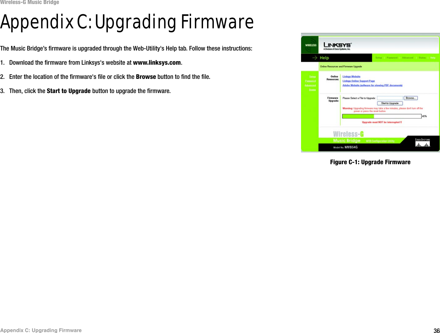 36Appendix C: Upgrading FirmwareWireless-G Music BridgeAppendix C: Upgrading FirmwareThe Music Bridge’s firmware is upgraded through the Web-Utility&apos;s Help tab. Follow these instructions:1. Download the firmware from Linksys&apos;s website at www.linksys.com. 2. Enter the location of the firmware&apos;s file or click the Browse button to find the file. 3. Then, click the Start to Upgrade button to upgrade the firmware.Figure C-1: Upgrade Firmware