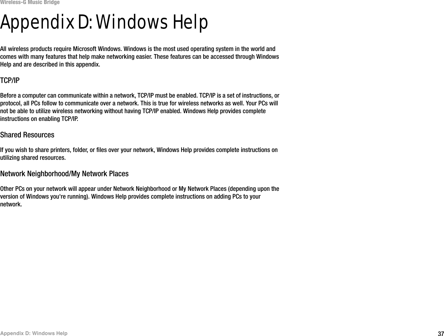 37Appendix D: Windows HelpWireless-G Music BridgeAppendix D: Windows HelpAll wireless products require Microsoft Windows. Windows is the most used operating system in the world and comes with many features that help make networking easier. These features can be accessed through Windows Help and are described in this appendix.TCP/IPBefore a computer can communicate within a network, TCP/IP must be enabled. TCP/IP is a set of instructions, or protocol, all PCs follow to communicate over a network. This is true for wireless networks as well. Your PCs will not be able to utilize wireless networking without having TCP/IP enabled. Windows Help provides complete instructions on enabling TCP/IP.Shared ResourcesIf you wish to share printers, folder, or files over your network, Windows Help provides complete instructions on utilizing shared resources.Network Neighborhood/My Network PlacesOther PCs on your network will appear under Network Neighborhood or My Network Places (depending upon the version of Windows you&apos;re running). Windows Help provides complete instructions on adding PCs to your network.