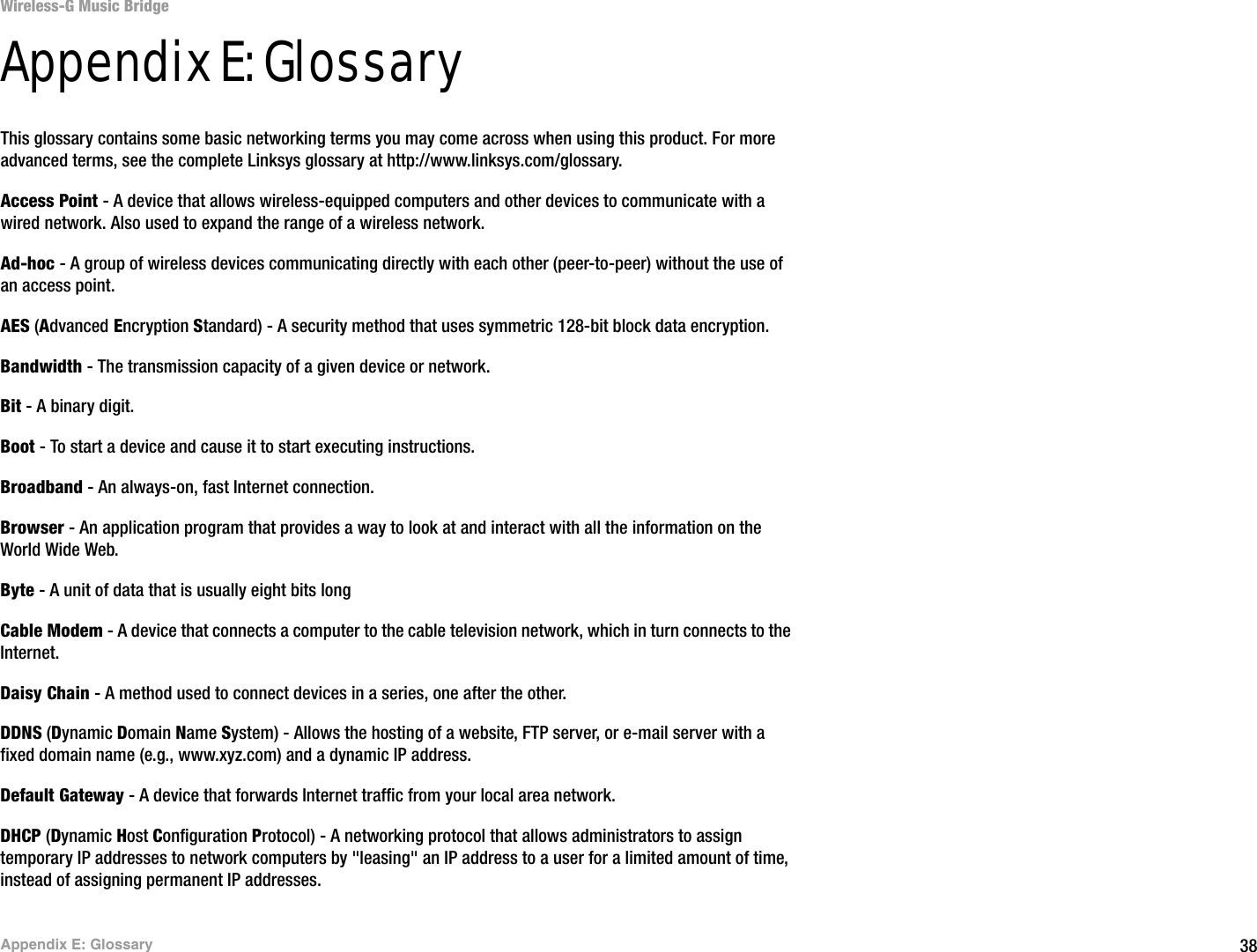 38Appendix E: GlossaryWireless-G Music BridgeAppendix E: GlossaryThis glossary contains some basic networking terms you may come across when using this product. For more advanced terms, see the complete Linksys glossary at http://www.linksys.com/glossary.Access Point - A device that allows wireless-equipped computers and other devices to communicate with a wired network. Also used to expand the range of a wireless network.Ad-hoc - A group of wireless devices communicating directly with each other (peer-to-peer) without the use of an access point.AES (Advanced Encryption Standard) - A security method that uses symmetric 128-bit block data encryption.Bandwidth - The transmission capacity of a given device or network.Bit - A binary digit.Boot - To start a device and cause it to start executing instructions.Broadband - An always-on, fast Internet connection.Browser - An application program that provides a way to look at and interact with all the information on the World Wide Web. Byte - A unit of data that is usually eight bits longCable Modem - A device that connects a computer to the cable television network, which in turn connects to the Internet.Daisy Chain - A method used to connect devices in a series, one after the other.DDNS (Dynamic Domain Name System) - Allows the hosting of a website, FTP server, or e-mail server with a fixed domain name (e.g., www.xyz.com) and a dynamic IP address.Default Gateway - A device that forwards Internet traffic from your local area network.DHCP (Dynamic Host Configuration Protocol) - A networking protocol that allows administrators to assign temporary IP addresses to network computers by &quot;leasing&quot; an IP address to a user for a limited amount of time, instead of assigning permanent IP addresses.