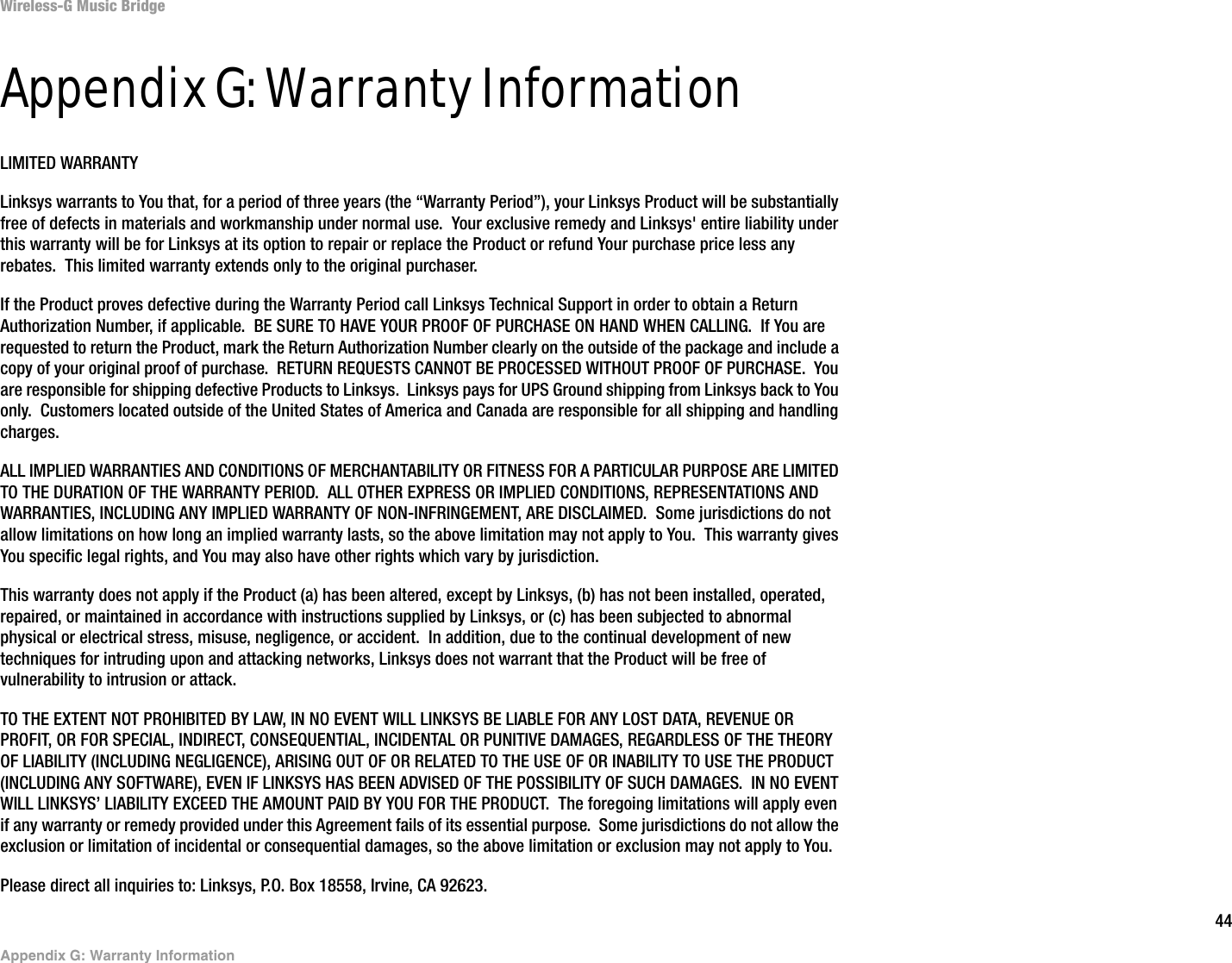 44Appendix G: Warranty InformationWireless-G Music BridgeAppendix G: Warranty InformationLIMITED WARRANTYLinksys warrants to You that, for a period of three years (the “Warranty Period”), your Linksys Product will be substantially free of defects in materials and workmanship under normal use.  Your exclusive remedy and Linksys&apos; entire liability under this warranty will be for Linksys at its option to repair or replace the Product or refund Your purchase price less any rebates.  This limited warranty extends only to the original purchaser.  If the Product proves defective during the Warranty Period call Linksys Technical Support in order to obtain a Return Authorization Number, if applicable.  BE SURE TO HAVE YOUR PROOF OF PURCHASE ON HAND WHEN CALLING.  If You are requested to return the Product, mark the Return Authorization Number clearly on the outside of the package and include a copy of your original proof of purchase.  RETURN REQUESTS CANNOT BE PROCESSED WITHOUT PROOF OF PURCHASE.  You are responsible for shipping defective Products to Linksys.  Linksys pays for UPS Ground shipping from Linksys back to You only.  Customers located outside of the United States of America and Canada are responsible for all shipping and handling charges. ALL IMPLIED WARRANTIES AND CONDITIONS OF MERCHANTABILITY OR FITNESS FOR A PARTICULAR PURPOSE ARE LIMITED TO THE DURATION OF THE WARRANTY PERIOD.  ALL OTHER EXPRESS OR IMPLIED CONDITIONS, REPRESENTATIONS AND WARRANTIES, INCLUDING ANY IMPLIED WARRANTY OF NON-INFRINGEMENT, ARE DISCLAIMED.  Some jurisdictions do not allow limitations on how long an implied warranty lasts, so the above limitation may not apply to You.  This warranty gives You specific legal rights, and You may also have other rights which vary by jurisdiction.This warranty does not apply if the Product (a) has been altered, except by Linksys, (b) has not been installed, operated, repaired, or maintained in accordance with instructions supplied by Linksys, or (c) has been subjected to abnormal physical or electrical stress, misuse, negligence, or accident.  In addition, due to the continual development of new techniques for intruding upon and attacking networks, Linksys does not warrant that the Product will be free of vulnerability to intrusion or attack.TO THE EXTENT NOT PROHIBITED BY LAW, IN NO EVENT WILL LINKSYS BE LIABLE FOR ANY LOST DATA, REVENUE OR PROFIT, OR FOR SPECIAL, INDIRECT, CONSEQUENTIAL, INCIDENTAL OR PUNITIVE DAMAGES, REGARDLESS OF THE THEORY OF LIABILITY (INCLUDING NEGLIGENCE), ARISING OUT OF OR RELATED TO THE USE OF OR INABILITY TO USE THE PRODUCT (INCLUDING ANY SOFTWARE), EVEN IF LINKSYS HAS BEEN ADVISED OF THE POSSIBILITY OF SUCH DAMAGES.  IN NO EVENT WILL LINKSYS’ LIABILITY EXCEED THE AMOUNT PAID BY YOU FOR THE PRODUCT.  The foregoing limitations will apply even if any warranty or remedy provided under this Agreement fails of its essential purpose.  Some jurisdictions do not allow the exclusion or limitation of incidental or consequential damages, so the above limitation or exclusion may not apply to You.Please direct all inquiries to: Linksys, P.O. Box 18558, Irvine, CA 92623.