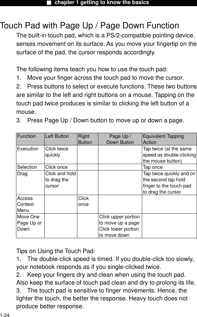                  ■ chapter 1 getting to know the basics                   Touch Pad with Page Up / Page Down Function The built-in touch pad, which is a PS/2-compatible pointing device, senses movement on its surface. As you move your fingertip on the surface of the pad, the cursor responds accordingly.  The following items teach you how to use the touch pad: 1.  Move your finger across the touch pad to move the cursor. 2.  Press buttons to select or execute functions. These two buttons are similar to the left and right buttons on a mouse. Tapping on the touch pad twice produces is similar to clicking the left button of a mouse. 3.  Press Page Up / Down button to move up or down a page.  Function  Left Button  Right Button Page Up /   Down Button Equivalent Tapping Action Execution Click twice quickly     Tap twice (at the same speed as double-clicking the mouse button) Selection  Click once      Tap once Drag  Click and hold to drag the cursor     Tap twice quickly and on the second tap hold finger to the touch pad to drag the cursor Access Context Menu  Click once   Move One Page Up or Down     Click upper portion to move up a pageClick lower portion to move down   Tips on Using the Touch Pad: 1.  The double-click speed is timed. If you double-click too slowly, your notebook responds as if you single-clicked twice.   2.  Keep your fingers dry and clean when using the touch pad. Also keep the surface of touch pad clean and dry to prolong its life. 3.  The touch pad is sensitive to finger movements. Hence, the lighter the touch, the better the response. Heavy touch does not produce better response.  1-24 