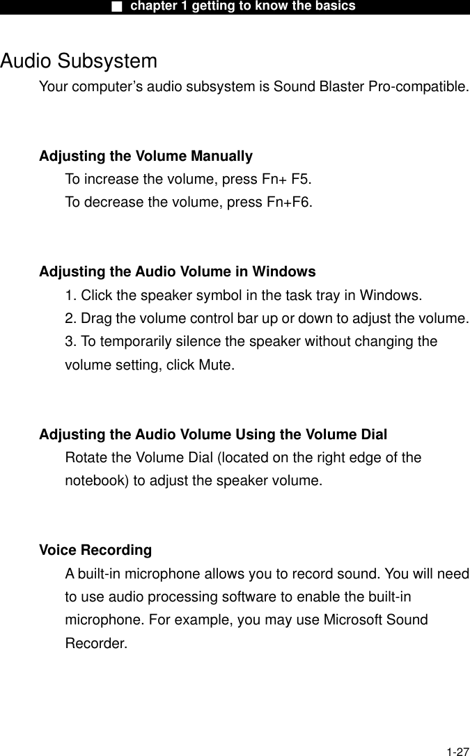                  ■ chapter 1 getting to know the basics                   Audio Subsystem Your computer’s audio subsystem is Sound Blaster Pro-compatible.     Adjusting the Volume Manually To increase the volume, press Fn+ F5. To decrease the volume, press Fn+F6.   Adjusting the Audio Volume in Windows 1. Click the speaker symbol in the task tray in Windows. 2. Drag the volume control bar up or down to adjust the volume. 3. To temporarily silence the speaker without changing the volume setting, click Mute.   Adjusting the Audio Volume Using the Volume Dial Rotate the Volume Dial (located on the right edge of the notebook) to adjust the speaker volume.   Voice Recording A built-in microphone allows you to record sound. You will need to use audio processing software to enable the built-in microphone. For example, you may use Microsoft Sound Recorder.     1-27 
