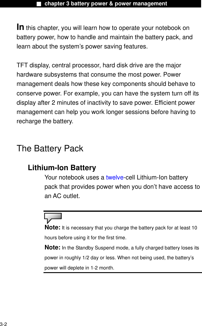              ■ chapter 3 battery power &amp; power management              In this chapter, you will learn how to operate your notebook on battery power, how to handle and maintain the battery pack, and learn about the system’s power saving features.  TFT display, central processor, hard disk drive are the major hardware subsystems that consume the most power. Power management deals how these key components should behave to conserve power. For example, you can have the system turn off its display after 2 minutes of inactivity to save power. Efficient power management can help you work longer sessions before having to recharge the battery.   The Battery Pack  Lithium-Ion Battery Your notebook uses a twelve-cell Lithium-Ion battery pack that provides power when you don’t have access to an AC outlet.   Note: It is necessary that you charge the battery pack for at least 10 hours before using it for the first time. Note: In the Standby Suspend mode, a fully charged battery loses its power in roughly 1/2 day or less. When not being used, the battery’s power will deplete in 1-2 month.   3-2 