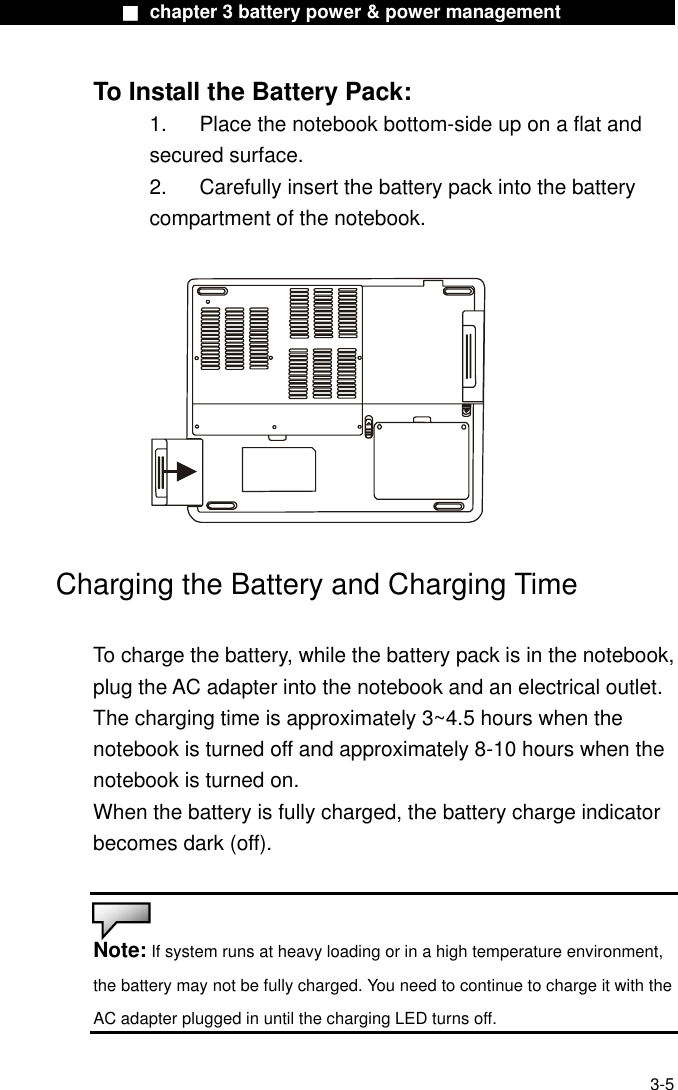              ■ chapter 3 battery power &amp; power management              To Install the Battery Pack: 1.  Place the notebook bottom-side up on a flat and secured surface. 2.    Carefully insert the battery pack into the battery compartment of the notebook.    Charging the Battery and Charging Time  To charge the battery, while the battery pack is in the notebook, plug the AC adapter into the notebook and an electrical outlet. The charging time is approximately 3~4.5 hours when the notebook is turned off and approximately 8-10 hours when the notebook is turned on. When the battery is fully charged, the battery charge indicator becomes dark (off).   Note: If system runs at heavy loading or in a high temperature environment, the battery may not be fully charged. You need to continue to charge it with the AC adapter plugged in until the charging LED turns off.   3-5 