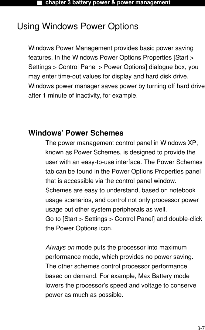              ■ chapter 3 battery power &amp; power management              Using Windows Power Options  Windows Power Management provides basic power saving features. In the Windows Power Options Properties [Start &gt; Settings &gt; Control Panel &gt; Power Options] dialogue box, you may enter time-out values for display and hard disk drive. Windows power manager saves power by turning off hard drive after 1 minute of inactivity, for example.    Windows’ Power Schemes The power management control panel in Windows XP, known as Power Schemes, is designed to provide the user with an easy-to-use interface. The Power Schemes tab can be found in the Power Options Properties panel that is accessible via the control panel window. Schemes are easy to understand, based on notebook usage scenarios, and control not only processor power usage but other system peripherals as well. Go to [Start &gt; Settings &gt; Control Panel] and double-click the Power Options icon.  Always on mode puts the processor into maximum performance mode, which provides no power saving. The other schemes control processor performance based on demand. For example, Max Battery mode lowers the processor’s speed and voltage to conserve power as much as possible.   3-7 