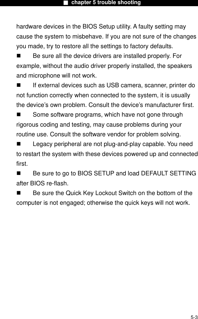                        ■ chapter 5 trouble shooting                       hardware devices in the BIOS Setup utility. A faulty setting may cause the system to misbehave. If you are not sure of the changes you made, try to restore all the settings to factory defaults.   Be sure all the device drivers are installed properly. For example, without the audio driver properly installed, the speakers and microphone will not work.   If external devices such as USB camera, scanner, printer do not function correctly when connected to the system, it is usually the device’s own problem. Consult the device’s manufacturer first.   Some software programs, which have not gone through rigorous coding and testing, may cause problems during your routine use. Consult the software vendor for problem solving.   Legacy peripheral are not plug-and-play capable. You need to restart the system with these devices powered up and connected first.   Be sure to go to BIOS SETUP and load DEFAULT SETTING after BIOS re-flash.   Be sure the Quick Key Lockout Switch on the bottom of the computer is not engaged; otherwise the quick keys will not work.  5-3 