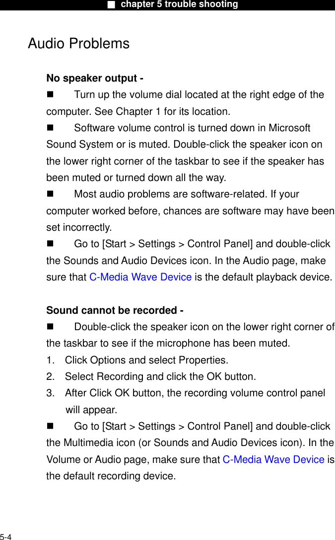                        ■ chapter 5 trouble shooting                       Audio Problems  No speaker output -   Turn up the volume dial located at the right edge of the computer. See Chapter 1 for its location.   Software volume control is turned down in Microsoft Sound System or is muted. Double-click the speaker icon on the lower right corner of the taskbar to see if the speaker has been muted or turned down all the way.   Most audio problems are software-related. If your computer worked before, chances are software may have been set incorrectly.   Go to [Start &gt; Settings &gt; Control Panel] and double-click the Sounds and Audio Devices icon. In the Audio page, make sure that C-Media Wave Device is the default playback device.  Sound cannot be recorded -   Double-click the speaker icon on the lower right corner of the taskbar to see if the microphone has been muted. 1.  Click Options and select Properties. 2.  Select Recording and click the OK button. 3.  After Click OK button, the recording volume control panel will appear.   Go to [Start &gt; Settings &gt; Control Panel] and double-click the Multimedia icon (or Sounds and Audio Devices icon). In the Volume or Audio page, make sure that C-Media Wave Device is the default recording device.   5-4 