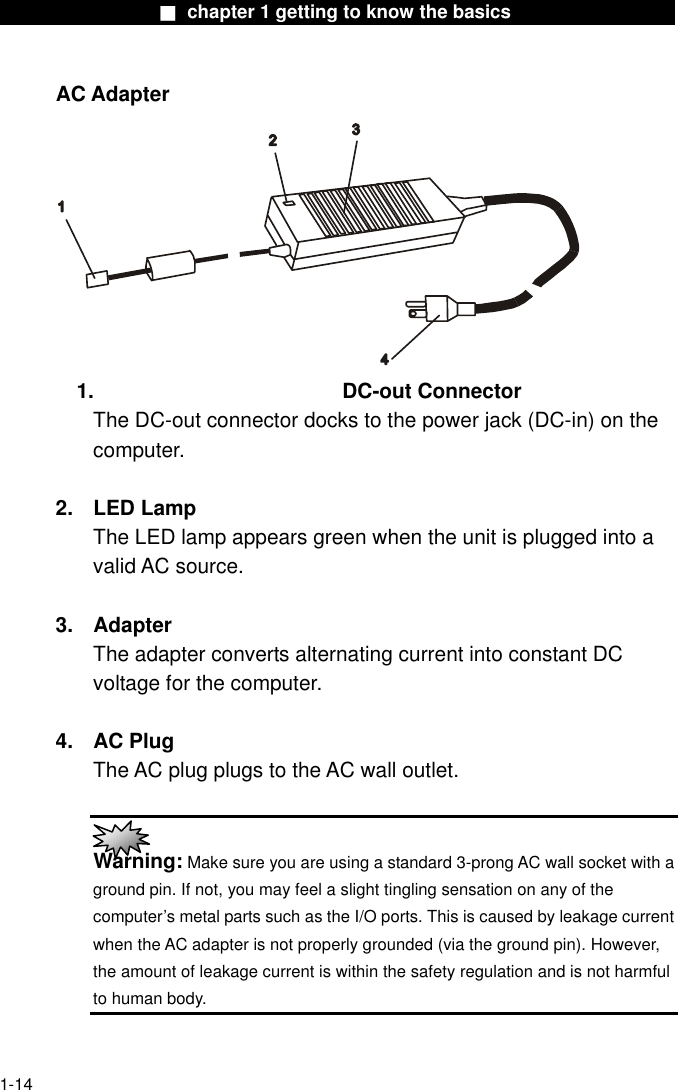                  ■ chapter 1 getting to know the basics                   AC Adapter  1. DC-out Connector The DC-out connector docks to the power jack (DC-in) on the computer.   2. LED Lamp The LED lamp appears green when the unit is plugged into a valid AC source.  3. Adapter The adapter converts alternating current into constant DC voltage for the computer.  4. AC Plug The AC plug plugs to the AC wall outlet.   Warning: Make sure you are using a standard 3-prong AC wall socket with a ground pin. If not, you may feel a slight tingling sensation on any of the computer’s metal parts such as the I/O ports. This is caused by leakage current when the AC adapter is not properly grounded (via the ground pin). However, the amount of leakage current is within the safety regulation and is not harmful to human body.  1-14 