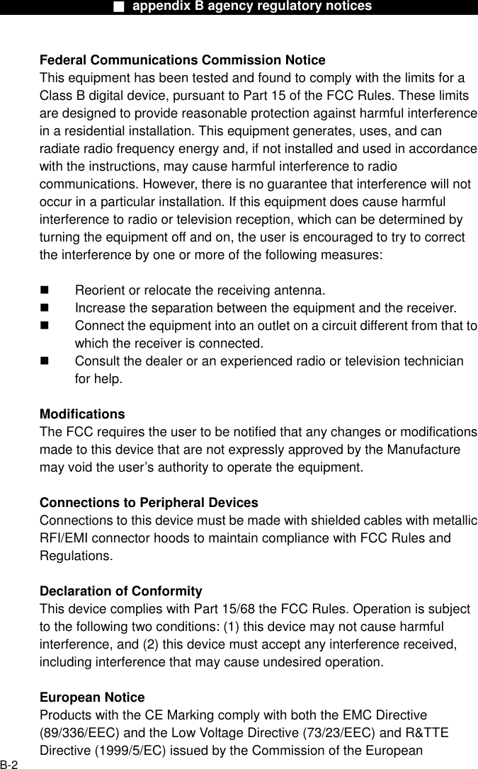                  ■ appendix B agency regulatory notices                 Federal Communications Commission Notice This equipment has been tested and found to comply with the limits for a Class B digital device, pursuant to Part 15 of the FCC Rules. These limits are designed to provide reasonable protection against harmful interference in a residential installation. This equipment generates, uses, and can radiate radio frequency energy and, if not installed and used in accordance with the instructions, may cause harmful interference to radio communications. However, there is no guarantee that interference will not occur in a particular installation. If this equipment does cause harmful interference to radio or television reception, which can be determined by turning the equipment off and on, the user is encouraged to try to correct the interference by one or more of the following measures:    Reorient or relocate the receiving antenna.   Increase the separation between the equipment and the receiver.   Connect the equipment into an outlet on a circuit different from that to which the receiver is connected.   Consult the dealer or an experienced radio or television technician for help.  Modifications The FCC requires the user to be notified that any changes or modifications made to this device that are not expressly approved by the Manufacture may void the user’s authority to operate the equipment.  Connections to Peripheral Devices Connections to this device must be made with shielded cables with metallic RFI/EMI connector hoods to maintain compliance with FCC Rules and Regulations.  Declaration of Conformity This device complies with Part 15/68 the FCC Rules. Operation is subject to the following two conditions: (1) this device may not cause harmful interference, and (2) this device must accept any interference received, including interference that may cause undesired operation.  European Notice Products with the CE Marking comply with both the EMC Directive (89/336/EEC) and the Low Voltage Directive (73/23/EEC) and R&amp;TTE Directive (1999/5/EC) issued by the Commission of the European  B-2 