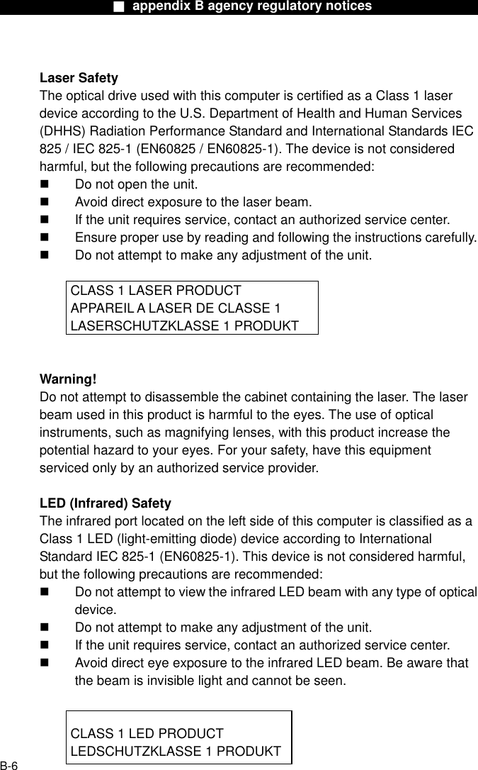                  ■ appendix B agency regulatory notices                  Laser Safety The optical drive used with this computer is certified as a Class 1 laser device according to the U.S. Department of Health and Human Services (DHHS) Radiation Performance Standard and International Standards IEC 825 / IEC 825-1 (EN60825 / EN60825-1). The device is not considered harmful, but the following precautions are recommended:   Do not open the unit.   Avoid direct exposure to the laser beam.   If the unit requires service, contact an authorized service center.   Ensure proper use by reading and following the instructions carefully.   Do not attempt to make any adjustment of the unit.    CLASS 1 LASER PRODUCT   APPAREIL A LASER DE CLASSE 1     LASERSCHUTZKLASSE 1 PRODUKT   Warning! Do not attempt to disassemble the cabinet containing the laser. The laser beam used in this product is harmful to the eyes. The use of optical instruments, such as magnifying lenses, with this product increase the potential hazard to your eyes. For your safety, have this equipment serviced only by an authorized service provider.  LED (Infrared) Safety The infrared port located on the left side of this computer is classified as a Class 1 LED (light-emitting diode) device according to International Standard IEC 825-1 (EN60825-1). This device is not considered harmful, but the following precautions are recommended:   Do not attempt to view the infrared LED beam with any type of optical device.   Do not attempt to make any adjustment of the unit.   If the unit requires service, contact an authorized service center.   Avoid direct eye exposure to the infrared LED beam. Be aware that the beam is invisible light and cannot be seen.      CLASS 1 LED PRODUCT     LEDSCHUTZKLASSE 1 PRODUKT  B-6 