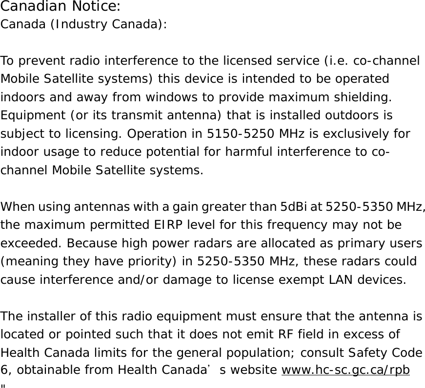 Canadian Notice:Canada (Industry Canada):  To prevent radio interference to the licensed service (i.e. co-channelMobile Satellite systems) this device is intended to be operatedindoors and away from windows to provide maximum shielding.Equipment (or its transmit antenna) that is installed outdoors issubject to licensing. Operation in 5150-5250 MHz is exclusively forindoor usage to reduce potential for harmful interference to co-channel Mobile Satellite systems.  When using antennas with a gain greater than 5dBi at 5250-5350 MHz,the maximum permitted EIRP level for this frequency may not beexceeded. Because high power radars are allocated as primary users(meaning they have priority) in 5250-5350 MHz, these radars couldcause interference and/or damage to license exempt LAN devices.  The installer of this radio equipment must ensure that the antenna islocated or pointed such that it does not emit RF field in excess ofHealth Canada limits for the general population; consult Safety Code6, obtainable from Health Canada’s website www.hc-sc.gc.ca/rpb&quot;