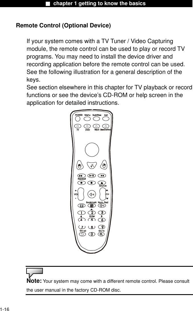                  ■ chapter 1 getting to know the basics                   Remote Control (Optional Device)  If your system comes with a TV Tuner / Video Capturing module, the remote control can be used to play or record TV programs. You may need to install the device driver and recording application before the remote control can be used. See the following illustration for a general description of the keys. See section elsewhere in this chapter for TV playback or record functions or see the device’s CD-ROM or help screen in the application for detailed instructions.    Note: Your system may come with a different remote control. Please consult the user manual in the factory CD-ROM disc.  1-16 