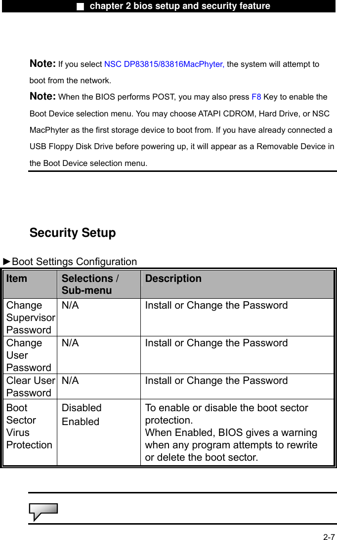                 ■ chapter 2 bios setup and security feature                Note: If you select NSC DP83815/83816MacPhyter, the system will attempt to boot from the network. Note: When the BIOS performs POST, you may also press F8 Key to enable the Boot Device selection menu. You may choose ATAPI CDROM, Hard Drive, or NSC MacPhyter as the first storage device to boot from. If you have already connected a USB Floppy Disk Drive before powering up, it will appear as a Removable Device in the Boot Device selection menu.     Security Setup  ►Boot Settings Configuration   Item  Selections / Sub-menu  Description Change Supervisor Password N/A  Install or Change the Password Change User Password N/A  Install or Change the Password Clear User Password N/A  Install or Change the Password Boot Sector Virus Protection Disabled Enabled To enable or disable the boot sector protection. When Enabled, BIOS gives a warning when any program attempts to rewrite or delete the boot sector.    2-7  