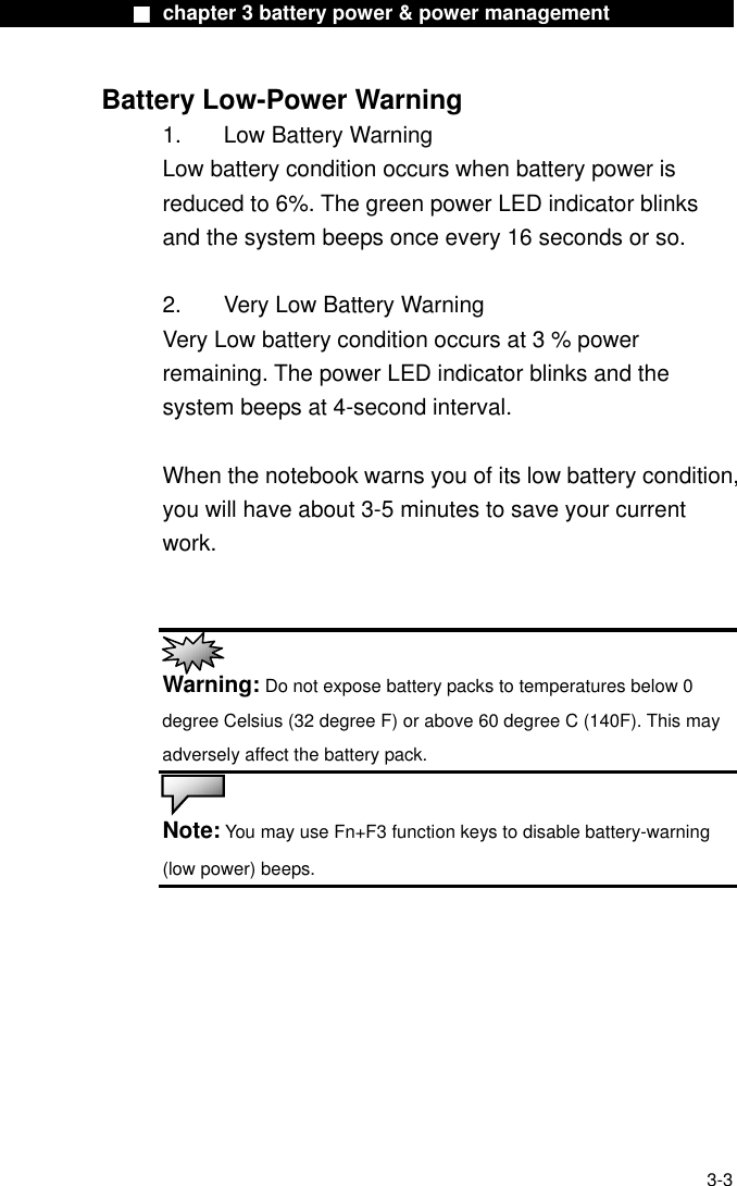              ■ chapter 3 battery power &amp; power management              Battery Low-Power Warning 1.   Low Battery Warning Low battery condition occurs when battery power is reduced to 6%. The green power LED indicator blinks and the system beeps once every 16 seconds or so.  2.    Very Low Battery Warning Very Low battery condition occurs at 3 % power remaining. The power LED indicator blinks and the system beeps at 4-second interval.      When the notebook warns you of its low battery condition, you will have about 3-5 minutes to save your current work.    Warning: Do not expose battery packs to temperatures below 0 degree Celsius (32 degree F) or above 60 degree C (140F). This may adversely affect the battery pack.  Note: You may use Fn+F3 function keys to disable battery-warning (low power) beeps.    3-3 