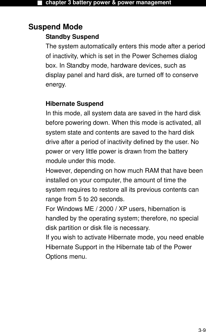              ■ chapter 3 battery power &amp; power management              Suspend Mode Standby Suspend The system automatically enters this mode after a period of inactivity, which is set in the Power Schemes dialog box. In Standby mode, hardware devices, such as display panel and hard disk, are turned off to conserve energy.  Hibernate Suspend In this mode, all system data are saved in the hard disk before powering down. When this mode is activated, all system state and contents are saved to the hard disk drive after a period of inactivity defined by the user. No power or very little power is drawn from the battery module under this mode. However, depending on how much RAM that have been installed on your computer, the amount of time the system requires to restore all its previous contents can range from 5 to 20 seconds. For Windows ME / 2000 / XP users, hibernation is handled by the operating system; therefore, no special disk partition or disk file is necessary. If you wish to activate Hibernate mode, you need enable Hibernate Support in the Hibernate tab of the Power Options menu.  3-9 