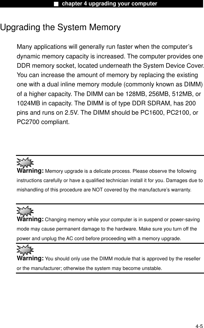                    ■ chapter 4 upgrading your computer                  Upgrading the System Memory  Many applications will generally run faster when the computer’s dynamic memory capacity is increased. The computer provides one DDR memory socket, located underneath the System Device Cover. You can increase the amount of memory by replacing the existing one with a dual inline memory module (commonly known as DIMM) of a higher capacity. The DIMM can be 128MB, 256MB, 512MB, or 1024MB in capacity. The DIMM is of type DDR SDRAM, has 200 pins and runs on 2.5V. The DIMM should be PC1600, PC2100, or PC2700 compliant.     Warning: Memory upgrade is a delicate process. Please observe the following instructions carefully or have a qualified technician install it for you. Damages due to mishandling of this procedure are NOT covered by the manufacture’s warranty.   Warning: Changing memory while your computer is in suspend or power-saving mode may cause permanent damage to the hardware. Make sure you turn off the power and unplug the AC cord before proceeding with a memory upgrade.  Warning: You should only use the DIMM module that is approved by the reseller or the manufacturer; otherwise the system may become unstable.      4-5 