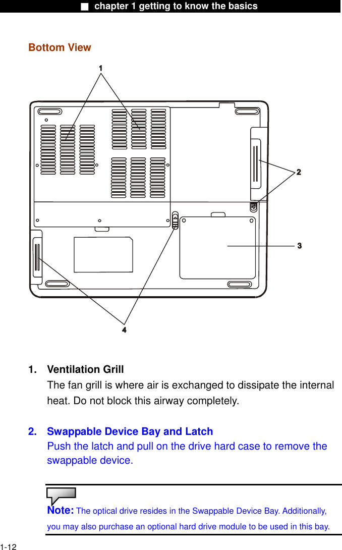                  ■ chapter 1 getting to know the basics                   Bottom View   1. Ventilation Grill The fan grill is where air is exchanged to dissipate the internal heat. Do not block this airway completely.  2.  Swappable Device Bay and Latch Push the latch and pull on the drive hard case to remove the swappable device.   Note: The optical drive resides in the Swappable Device Bay. Additionally, you may also purchase an optional hard drive module to be used in this bay.  1-12 