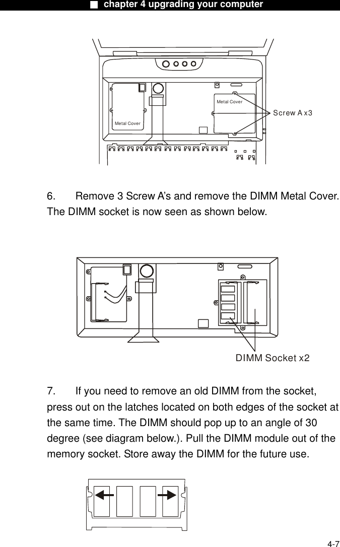                    ■ chapter 4 upgrading your computer                  Screw A x3Metal CoverMetal Cover  6.  Remove 3 Screw A’s and remove the DIMM Metal Cover. The DIMM socket is now seen as shown below.  DIMM Socket x2  7.  If you need to remove an old DIMM from the socket, press out on the latches located on both edges of the socket at the same time. The DIMM should pop up to an angle of 30 degree (see diagram below.). Pull the DIMM module out of the memory socket. Store away the DIMM for the future use.    4-7 
