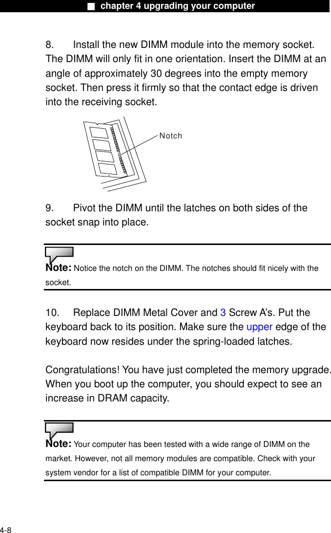                    ■ chapter 4 upgrading your computer                  8.  Install the new DIMM module into the memory socket.   The DIMM will only fit in one orientation. Insert the DIMM at an angle of approximately 30 degrees into the empty memory socket. Then press it firmly so that the contact edge is driven into the receiving socket. Notch 9.  Pivot the DIMM until the latches on both sides of the socket snap into place.   Note: Notice the notch on the DIMM. The notches should fit nicely with the socket.   10.    Replace DIMM Metal Cover and 3 Screw A’s. Put the keyboard back to its position. Make sure the upper edge of the keyboard now resides under the spring-loaded latches.  Congratulations! You have just completed the memory upgrade. When you boot up the computer, you should expect to see an increase in DRAM capacity.   Note: Your computer has been tested with a wide range of DIMM on the market. However, not all memory modules are compatible. Check with your system vendor for a list of compatible DIMM for your computer.  4-8 