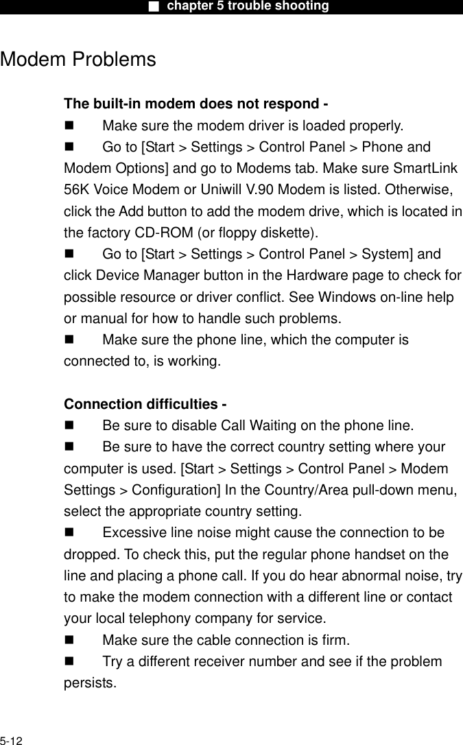                        ■ chapter 5 trouble shooting                       Modem Problems  The built-in modem does not respond -     Make sure the modem driver is loaded properly.   Go to [Start &gt; Settings &gt; Control Panel &gt; Phone and Modem Options] and go to Modems tab. Make sure SmartLink 56K Voice Modem or Uniwill V.90 Modem is listed. Otherwise, click the Add button to add the modem drive, which is located in the factory CD-ROM (or floppy diskette).   Go to [Start &gt; Settings &gt; Control Panel &gt; System] and click Device Manager button in the Hardware page to check for possible resource or driver conflict. See Windows on-line help or manual for how to handle such problems.   Make sure the phone line, which the computer is connected to, is working.  Connection difficulties -     Be sure to disable Call Waiting on the phone line.   Be sure to have the correct country setting where your computer is used. [Start &gt; Settings &gt; Control Panel &gt; Modem Settings &gt; Configuration] In the Country/Area pull-down menu, select the appropriate country setting.   Excessive line noise might cause the connection to be dropped. To check this, put the regular phone handset on the line and placing a phone call. If you do hear abnormal noise, try to make the modem connection with a different line or contact your local telephony company for service.   Make sure the cable connection is firm.   Try a different receiver number and see if the problem persists.   5-12 