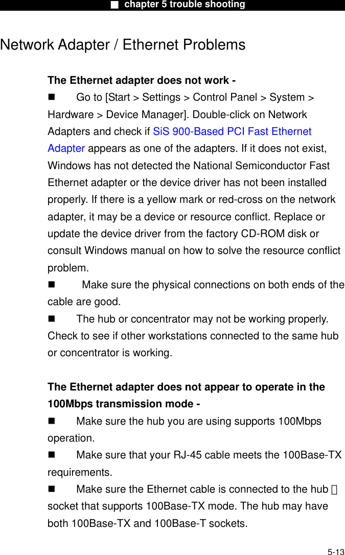                        ■ chapter 5 trouble shooting                       Network Adapter / Ethernet Problems  The Ethernet adapter does not work -   Go to [Start &gt; Settings &gt; Control Panel &gt; System &gt; Hardware &gt; Device Manager]. Double-click on Network Adapters and check if SiS 900-Based PCI Fast Ethernet Adapter appears as one of the adapters. If it does not exist, Windows has not detected the National Semiconductor Fast Ethernet adapter or the device driver has not been installed properly. If there is a yellow mark or red-cross on the network adapter, it may be a device or resource conflict. Replace or update the device driver from the factory CD-ROM disk or consult Windows manual on how to solve the resource conflict problem.     Make sure the physical connections on both ends of the cable are good.   The hub or concentrator may not be working properly. Check to see if other workstations connected to the same hub or concentrator is working.  The Ethernet adapter does not appear to operate in the 100Mbps transmission mode -   Make sure the hub you are using supports 100Mbps operation.   Make sure that your RJ-45 cable meets the 100Base-TX requirements.   Make sure the Ethernet cable is connected to the hub 　 socket that supports 100Base-TX mode. The hub may have both 100Base-TX and 100Base-T sockets.   5-13 