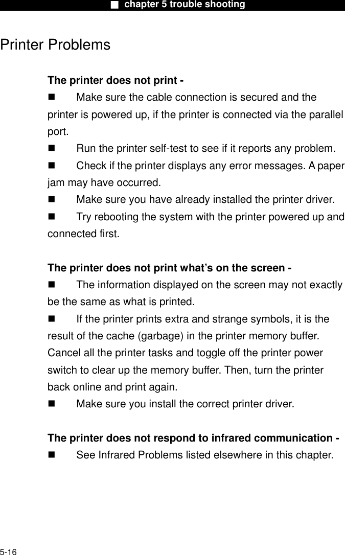                        ■ chapter 5 trouble shooting                       Printer Problems  The printer does not print -   Make sure the cable connection is secured and the printer is powered up, if the printer is connected via the parallel         port.   Run the printer self-test to see if it reports any problem.   Check if the printer displays any error messages. A paper jam may have occurred.   Make sure you have already installed the printer driver.   Try rebooting the system with the printer powered up and connected first.  The printer does not print what’s on the screen -   The information displayed on the screen may not exactly be the same as what is printed.   If the printer prints extra and strange symbols, it is the result of the cache (garbage) in the printer memory buffer. Cancel all the printer tasks and toggle off the printer power switch to clear up the memory buffer. Then, turn the printer back online and print again.   Make sure you install the correct printer driver.  The printer does not respond to infrared communication -   See Infrared Problems listed elsewhere in this chapter.      5-16 