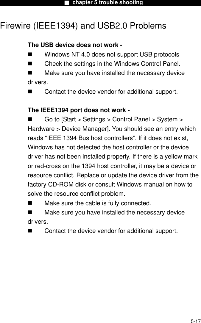                        ■ chapter 5 trouble shooting                       Firewire (IEEE1394) and USB2.0 Problems  The USB device does not work -   Windows NT 4.0 does not support USB protocols   Check the settings in the Windows Control Panel.   Make sure you have installed the necessary device drivers.   Contact the device vendor for additional support.  The IEEE1394 port does not work -   Go to [Start &gt; Settings &gt; Control Panel &gt; System &gt; Hardware &gt; Device Manager]. You should see an entry which reads “IEEE 1394 Bus host controllers”. If it does not exist, Windows has not detected the host controller or the device driver has not been installed properly. If there is a yellow mark or red-cross on the 1394 host controller, it may be a device or resource conflict. Replace or update the device driver from the factory CD-ROM disk or consult Windows manual on how to solve the resource conflict problem.   Make sure the cable is fully connected.   Make sure you have installed the necessary device drivers.   Contact the device vendor for additional support.   5-17 
