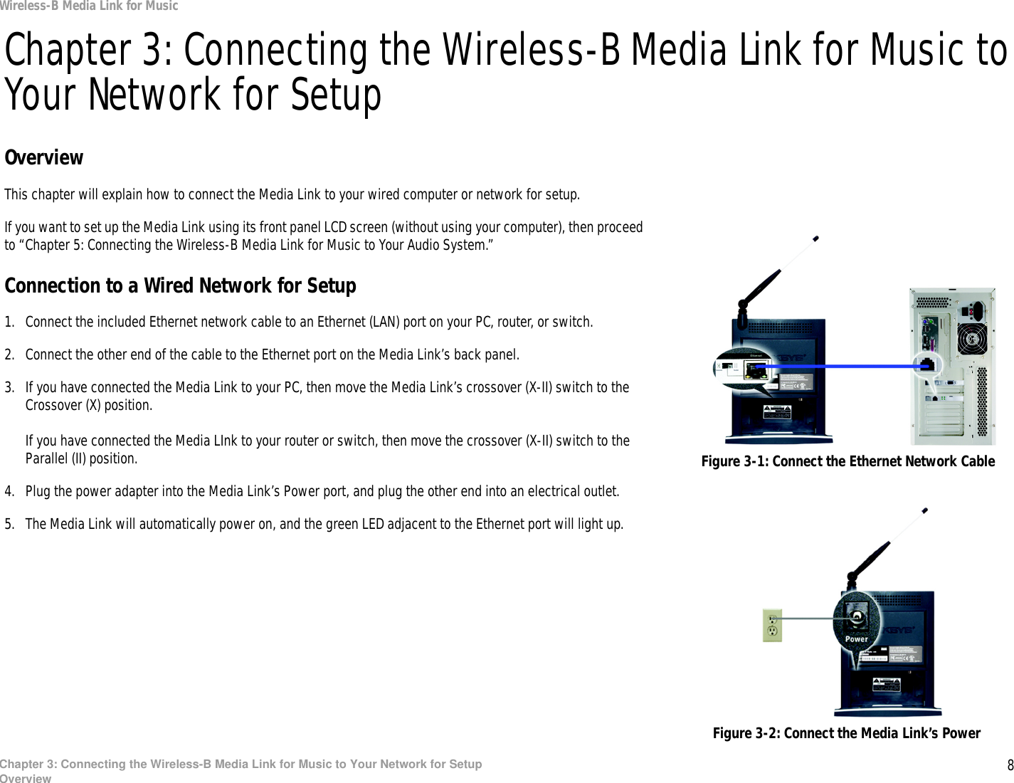 8Chapter 3: Connecting the Wireless-B Media Link for Music to Your Network for SetupOverviewWireless-B Media Link for MusicChapter 3: Connecting the Wireless-B Media Link for Music to Your Network for SetupOverviewThis chapter will explain how to connect the Media Link to your wired computer or network for setup.If you want to set up the Media Link using its front panel LCD screen (without using your computer), then proceed to “Chapter 5: Connecting the Wireless-B Media Link for Music to Your Audio System.”Connection to a Wired Network for Setup1. Connect the included Ethernet network cable to an Ethernet (LAN) port on your PC, router, or switch.2. Connect the other end of the cable to the Ethernet port on the Media Link’s back panel.3. If you have connected the Media Link to your PC, then move the Media Link’s crossover (X-II) switch to the Crossover (X) position.If you have connected the Media LInk to your router or switch, then move the crossover (X-II) switch to the Parallel (II) position.4. Plug the power adapter into the Media Link’s Power port, and plug the other end into an electrical outlet.5. The Media Link will automatically power on, and the green LED adjacent to the Ethernet port will light up.Figure 3-1: Connect the Ethernet Network CableFigure 3-2: Connect the Media Link’s Power