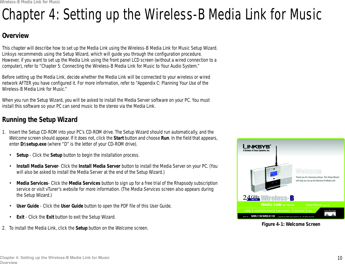 10Chapter 4: Setting up the Wireless-B Media Link for MusicOverviewWireless-B Media Link for MusicChapter 4: Setting up the Wireless-B Media Link for MusicOverviewThis chapter will describe how to set up the Media Link using the Wireless-B Media Link for Music Setup Wizard. Linksys recommends using the Setup Wizard, which will guide you through the configuration procedure. However, if you want to set up the Media Link using the front panel LCD screen (without a wired connection to a computer), refer to “Chapter 5: Connecting the Wireless-B Media Link for Music to Your Audio System.”Before setting up the Media Link, decide whether the Media Link will be connected to your wireless or wired network AFTER you have configured it. For more information, refer to “Appendix C: Planning Your Use of the Wireless-B Media Link for Music.”When you run the Setup Wizard, you will be asked to install the Media Server software on your PC. You must install this software so your PC can send music to the stereo via the Media Link.Running the Setup Wizard1. Insert the Setup CD-ROM into your PC’s CD-ROM drive. The Setup Wizard should run automatically, and the Welcome screen should appear. If it does not, click the Start button and choose Run. In the field that appears, enter D:\setup.exe (where “D” is the letter of your CD-ROM drive).•Setup - Click the Setup button to begin the installation process.•Install Media Server- Click the Install Media Server button to install the Media Server on your PC. (You will also be asked to install the Media Server at the end of the Setup Wizard.)•Media Services- Click the Media Services button to sign up for a free trial of the Rhapsody subscription service or visit vTuner’s website for more information. (The Media Services screen also appears during the Setup Wizard.)•User Guide - Click the User Guide button to open the PDF file of this User Guide.•Exit - Click the Exit button to exit the Setup Wizard.2. To install the Media Link, click the Setup button on the Welcome screen. Figure 4-1: Welcome Screen