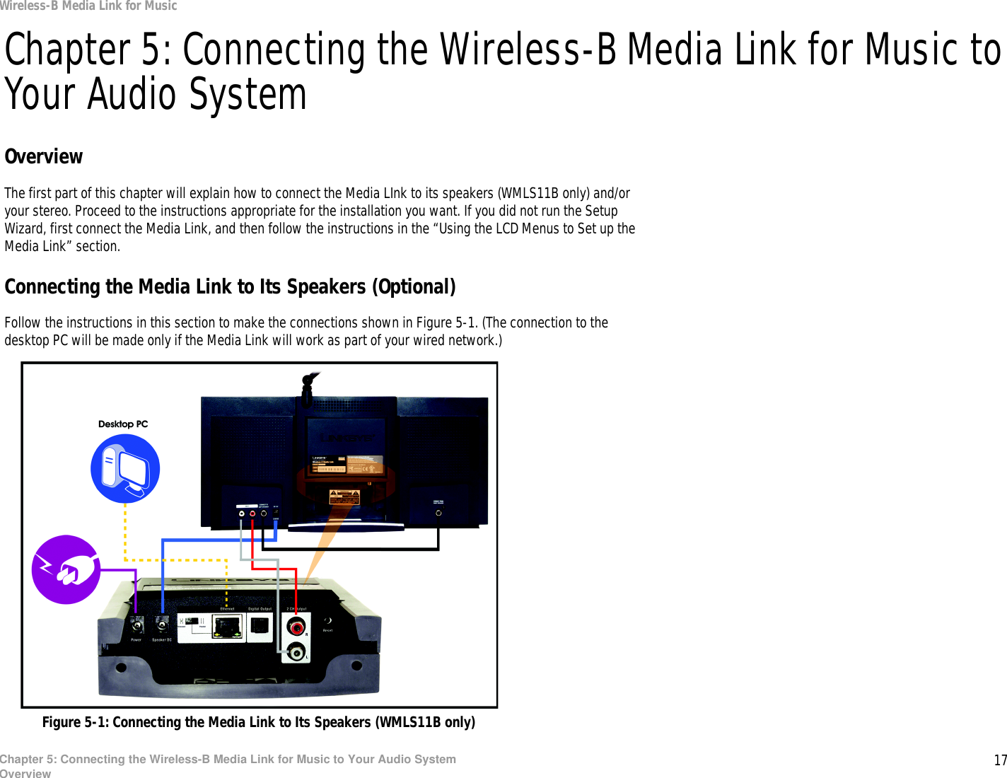 17Chapter 5: Connecting the Wireless-B Media Link for Music to Your Audio SystemOverviewWireless-B Media Link for MusicChapter 5: Connecting the Wireless-B Media Link for Music to Your Audio SystemOverviewThe first part of this chapter will explain how to connect the Media LInk to its speakers (WMLS11B only) and/or your stereo. Proceed to the instructions appropriate for the installation you want. If you did not run the Setup Wizard, first connect the Media Link, and then follow the instructions in the “Using the LCD Menus to Set up the Media Link” section.Connecting the Media Link to Its Speakers (Optional)Follow the instructions in this section to make the connections shown in Figure 5-1. (The connection to the desktop PC will be made only if the Media Link will work as part of your wired network.)Figure 5-1: Connecting the Media Link to Its Speakers (WMLS11B only)