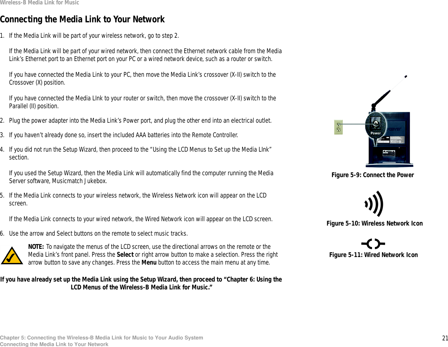 21Chapter 5: Connecting the Wireless-B Media Link for Music to Your Audio SystemConnecting the Media Link to Your NetworkWireless-B Media Link for MusicConnecting the Media Link to Your Network1. If the Media Link will be part of your wireless network, go to step 2.If the Media Link will be part of your wired network, then connect the Ethernet network cable from the Media Link’s Ethernet port to an Ethernet port on your PC or a wired network device, such as a router or switch. If you have connected the Media Link to your PC, then move the Media Link’s crossover (X-II) switch to the Crossover (X) position.If you have connected the Media LInk to your router or switch, then move the crossover (X-II) switch to the Parallel (II) position.2. Plug the power adapter into the Media Link’s Power port, and plug the other end into an electrical outlet.3. If you haven’t already done so, insert the included AAA batteries into the Remote Controller. 4. If you did not run the Setup Wizard, then proceed to the “Using the LCD Menus to Set up the Media LInk” section.If you used the Setup Wizard, then the Media Link will automatically find the computer running the Media Server software, Musicmatch Jukebox.5. If the Media Link connects to your wireless network, the Wireless Network icon will appear on the LCD screen.If the Media Link connects to your wired network, the Wired Network icon will appear on the LCD screen.6. Use the arrow and Select buttons on the remote to select music tracks.If you have already set up the Media Link using the Setup Wizard, then proceed to “Chapter 6: Using the LCD Menus of the Wireless-B Media Link for Music.”Figure 5-10: Wireless Network IconFigure 5-11: Wired Network IconNOTE: To navigate the menus of the LCD screen, use the directional arrows on the remote or the Media Link’s front panel. Press the Select or right arrow button to make a selection. Press the right arrow button to save any changes. Press the Menu button to access the main menu at any time.Figure 5-9: Connect the Power