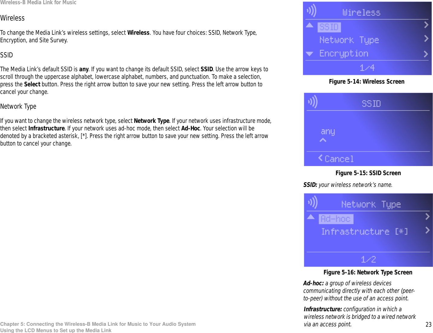 23Chapter 5: Connecting the Wireless-B Media Link for Music to Your Audio SystemUsing the LCD Menus to Set up the Media LinkWireless-B Media Link for MusicWirelessTo change the Media Link’s wireless settings, select Wireless. You have four choices: SSID, Network Type, Encryption, and Site Survey.SSIDThe Media Link’s default SSID is any. If you want to change its default SSID, select SSID. Use the arrow keys to scroll through the uppercase alphabet, lowercase alphabet, numbers, and punctuation. To make a selection, press the Select button. Press the right arrow button to save your new setting. Press the left arrow button to cancel your change.Network TypeIf you want to change the wireless network type, select Network Type. If your network uses infrastructure mode, then select Infrastructure. If your network uses ad-hoc mode, then select Ad-Hoc. Your selection will be denoted by a bracketed asterisk, [*]. Press the right arrow button to save your new setting. Press the left arrow button to cancel your change. Figure 5-16: Network Type ScreenFigure 5-15: SSID ScreenSSID: your wireless network’s name.Infrastructure: configuration in which a wireless network is bridged to a wired network via an access point.Figure 5-14: Wireless ScreenAd-hoc: a group of wireless devices communicating directly with each other (peer-to-peer) without the use of an access point.