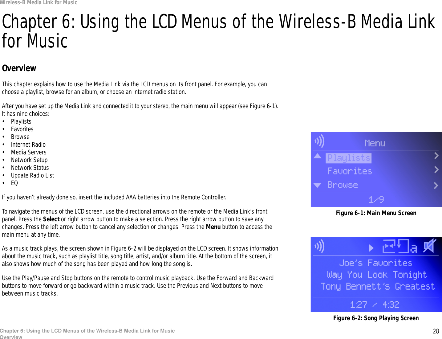 28Chapter 6: Using the LCD Menus of the Wireless-B Media Link for MusicOverviewWireless-B Media Link for MusicChapter 6: Using the LCD Menus of the Wireless-B Media Link for MusicOverviewThis chapter explains how to use the Media Link via the LCD menus on its front panel. For example, you can choose a playlist, browse for an album, or choose an Internet radio station.After you have set up the Media Link and connected it to your stereo, the main menu will appear (see Figure 6-1). It has nine choices:• Playlists• Favorites• Browse• Internet Radio• Media Servers•Network Setup• Network Status• Update Radio List•EQIf you haven’t already done so, insert the included AAA batteries into the Remote Controller.To navigate the menus of the LCD screen, use the directional arrows on the remote or the Media Link’s front panel. Press the Select or right arrow button to make a selection. Press the right arrow button to save any changes. Press the left arrow button to cancel any selection or changes. Press the Menu button to access the main menu at any time.As a music track plays, the screen shown in Figure 6-2 will be displayed on the LCD screen. It shows information about the music track, such as playlist title, song title, artist, and/or album title. At the bottom of the screen, it also shows how much of the song has been played and how long the song is.Use the Play/Pause and Stop buttons on the remote to control music playback. Use the Forward and Backward buttons to move forward or go backward within a music track. Use the Previous and Next buttons to move between music tracks.Figure 6-1: Main Menu ScreenFigure 6-2: Song Playing Screen