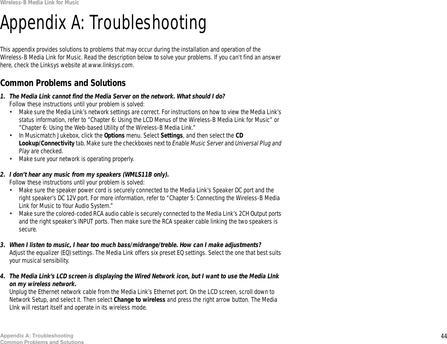 44Appendix A: TroubleshootingCommon Problems and SolutionsWireless-B Media Link for MusicAppendix A: TroubleshootingThis appendix provides solutions to problems that may occur during the installation and operation of the Wireless-B Media Link for Music. Read the description below to solve your problems. If you can&apos;t find an answer here, check the Linksys website at www.linksys.com.Common Problems and Solutions1. The Media Link cannot find the Media Server on the network. What should I do?Follow these instructions until your problem is solved:• Make sure the Media Link’s network settings are correct. For instructions on how to view the Media Link’s status information, refer to “Chapter 6: Using the LCD Menus of the Wireless-B Media Link for Music” or “Chapter 6: Using the Web-based Utility of the Wireless-B Media Link.”• In Musicmatch Jukebox, click the Options menu. Select Settings, and then select the CD Lookup/Connectivity tab. Make sure the checkboxes next to Enable Music Server and Universal Plug and Play are checked.• Make sure your network is operating properly.2. I don’t hear any music from my speakers (WMLS11B only).Follow these instructions until your problem is solved:• Make sure the speaker power cord is securely connected to the Media Link’s Speaker DC port and the right speaker’s DC 12V port. For more information, refer to “Chapter 5: Connecting the Wireless-B Media Link for Music to Your Audio System.”• Make sure the colored-coded RCA audio cable is securely connected to the Media Link’s 2CH Output ports and the right speaker’s INPUT ports. Then make sure the RCA speaker cable linking the two speakers is secure.3. When I listen to music, I hear too much bass/midrange/treble. How can I make adjustments?Adjust the equalizer (EQ) settings. The Media Link offers six preset EQ settings. Select the one that best suits your musical sensibility.4. The Media Link’s LCD screen is displaying the Wired Network icon, but I want to use the Media LInk on my wireless network.Unplug the Ethernet network cable from the Media Link’s Ethernet port. On the LCD screen, scroll down to Network Setup, and select it. Then select Change to wireless and press the right arrow button. The Media LInk will restart itself and operate in its wireless mode.