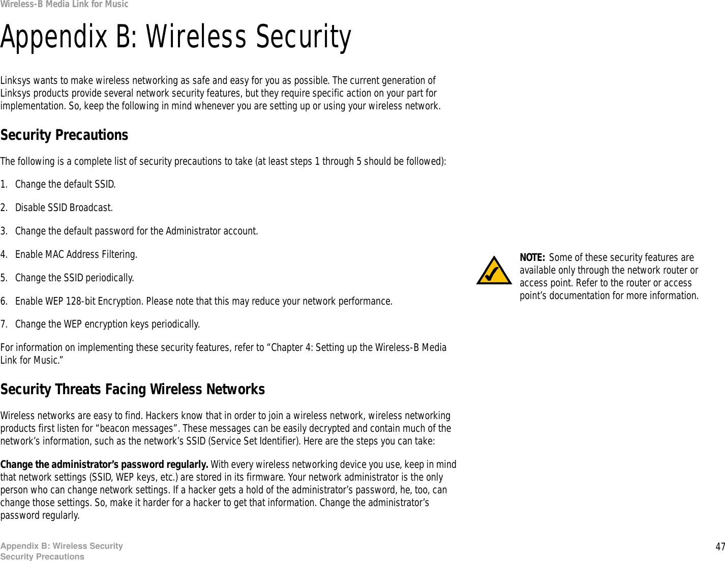 47Appendix B: Wireless SecuritySecurity PrecautionsWireless-B Media Link for MusicAppendix B: Wireless SecurityLinksys wants to make wireless networking as safe and easy for you as possible. The current generation of Linksys products provide several network security features, but they require specific action on your part for implementation. So, keep the following in mind whenever you are setting up or using your wireless network.Security PrecautionsThe following is a complete list of security precautions to take (at least steps 1 through 5 should be followed):1. Change the default SSID. 2. Disable SSID Broadcast. 3. Change the default password for the Administrator account. 4. Enable MAC Address Filtering. 5. Change the SSID periodically. 6. Enable WEP 128-bit Encryption. Please note that this may reduce your network performance. 7. Change the WEP encryption keys periodically. For information on implementing these security features, refer to “Chapter 4: Setting up the Wireless-B Media Link for Music.”Security Threats Facing Wireless Networks Wireless networks are easy to find. Hackers know that in order to join a wireless network, wireless networking products first listen for “beacon messages”. These messages can be easily decrypted and contain much of the network’s information, such as the network’s SSID (Service Set Identifier). Here are the steps you can take:Change the administrator’s password regularly. With every wireless networking device you use, keep in mind that network settings (SSID, WEP keys, etc.) are stored in its firmware. Your network administrator is the only person who can change network settings. If a hacker gets a hold of the administrator’s password, he, too, can change those settings. So, make it harder for a hacker to get that information. Change the administrator’s password regularly.NOTE: Some of these security features are available only through the network router or access point. Refer to the router or access point’s documentation for more information.