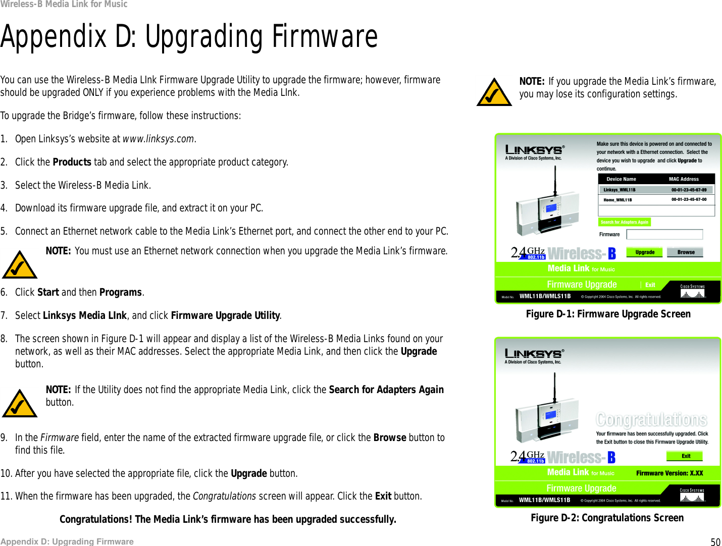 50Appendix D: Upgrading FirmwareWireless-B Media Link for MusicAppendix D: Upgrading FirmwareYou can use the Wireless-B Media LInk Firmware Upgrade Utility to upgrade the firmware; however, firmware should be upgraded ONLY if you experience problems with the Media LInk.To upgrade the Bridge’s firmware, follow these instructions:1. Open Linksys’s website at www.linksys.com.2. Click the Products tab and select the appropriate product category.3. Select the Wireless-B Media Link.4. Download its firmware upgrade file, and extract it on your PC.5. Connect an Ethernet network cable to the Media Link’s Ethernet port, and connect the other end to your PC.6. Click Start and then Programs. 7. Select Linksys Media LInk, and click Firmware Upgrade Utility.8. The screen shown in Figure D-1 will appear and display a list of the Wireless-B Media Links found on your network, as well as their MAC addresses. Select the appropriate Media Link, and then click the Upgrade button.9. In the Firmware field, enter the name of the extracted firmware upgrade file, or click the Browse button to find this file.10. After you have selected the appropriate file, click the Upgrade button.11. When the firmware has been upgraded, the Congratulations screen will appear. Click the Exit button.Congratulations! The Media Link’s firmware has been upgraded successfully.Figure D-1: Firmware Upgrade ScreenNOTE: You must use an Ethernet network connection when you upgrade the Media Link’s firmware.NOTE: If the Utility does not find the appropriate Media Link, click the Search for Adapters Again button.NOTE: If you upgrade the Media Link’s firmware, you may lose its configuration settings.Figure D-2: Congratulations Screen
