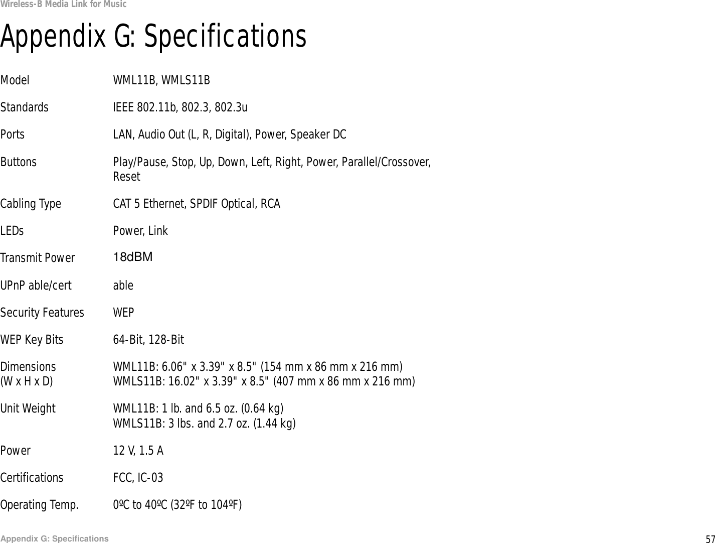 57Appendix G: SpecificationsWireless-B Media Link for MusicAppendix G: SpecificationsModel WML11B, WMLS11BStandards IEEE 802.11b, 802.3, 802.3uPorts LAN, Audio Out (L, R, Digital), Power, Speaker DCButtons Play/Pause, Stop, Up, Down, Left, Right, Power, Parallel/Crossover,ResetCabling Type CAT 5 Ethernet, SPDIF Optical, RCALEDs Power, LinkTransmit Power 22 dBmUPnP able/cert ableSecurity Features WEPWEP Key Bits 64-Bit, 128-BitDimensions WML11B: 6.06&quot; x 3.39&quot; x 8.5&quot; (154 mm x 86 mm x 216 mm)(W x H x D) WMLS11B: 16.02&quot; x 3.39&quot; x 8.5&quot; (407 mm x 86 mm x 216 mm)Unit Weight WML11B: 1 lb. and 6.5 oz. (0.64 kg)WMLS11B: 3 lbs. and 2.7 oz. (1.44 kg)Power 12 V, 1.5 ACertifications FCC, IC-03Operating Temp. 0ºC to 40ºC (32ºF to 104ºF)18dBM
