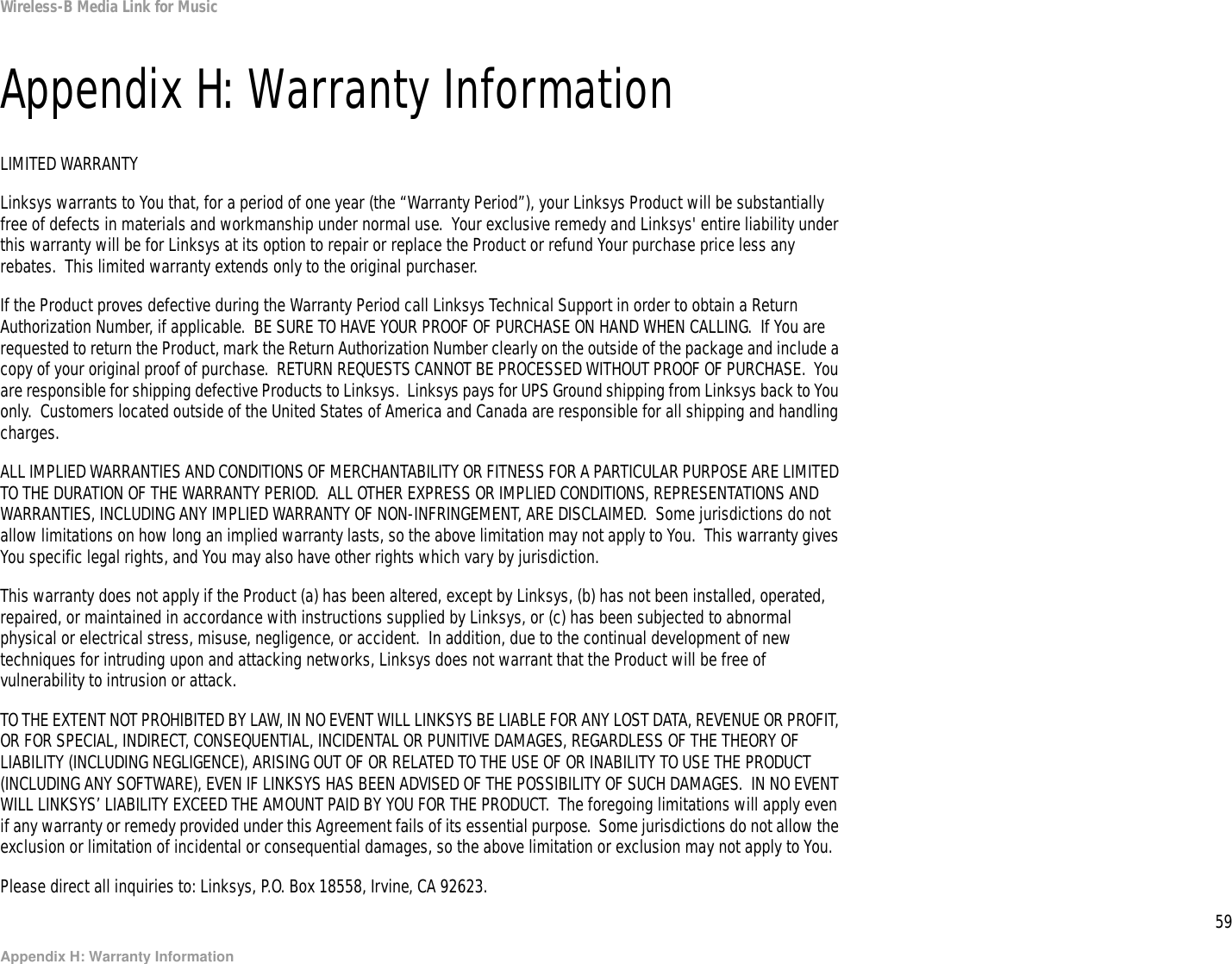 59Appendix H: Warranty InformationWireless-B Media Link for MusicAppendix H: Warranty InformationLIMITED WARRANTYLinksys warrants to You that, for a period of one year (the “Warranty Period”), your Linksys Product will be substantially free of defects in materials and workmanship under normal use.  Your exclusive remedy and Linksys&apos; entire liability under this warranty will be for Linksys at its option to repair or replace the Product or refund Your purchase price less any rebates.  This limited warranty extends only to the original purchaser.  If the Product proves defective during the Warranty Period call Linksys Technical Support in order to obtain a Return Authorization Number, if applicable.  BE SURE TO HAVE YOUR PROOF OF PURCHASE ON HAND WHEN CALLING.  If You are requested to return the Product, mark the Return Authorization Number clearly on the outside of the package and include a copy of your original proof of purchase.  RETURN REQUESTS CANNOT BE PROCESSED WITHOUT PROOF OF PURCHASE.  You are responsible for shipping defective Products to Linksys.  Linksys pays for UPS Ground shipping from Linksys back to You only.  Customers located outside of the United States of America and Canada are responsible for all shipping and handling charges. ALL IMPLIED WARRANTIES AND CONDITIONS OF MERCHANTABILITY OR FITNESS FOR A PARTICULAR PURPOSE ARE LIMITED TO THE DURATION OF THE WARRANTY PERIOD.  ALL OTHER EXPRESS OR IMPLIED CONDITIONS, REPRESENTATIONS AND WARRANTIES, INCLUDING ANY IMPLIED WARRANTY OF NON-INFRINGEMENT, ARE DISCLAIMED.  Some jurisdictions do not allow limitations on how long an implied warranty lasts, so the above limitation may not apply to You.  This warranty gives You specific legal rights, and You may also have other rights which vary by jurisdiction.This warranty does not apply if the Product (a) has been altered, except by Linksys, (b) has not been installed, operated, repaired, or maintained in accordance with instructions supplied by Linksys, or (c) has been subjected to abnormal physical or electrical stress, misuse, negligence, or accident.  In addition, due to the continual development of new techniques for intruding upon and attacking networks, Linksys does not warrant that the Product will be free of vulnerability to intrusion or attack.TO THE EXTENT NOT PROHIBITED BY LAW, IN NO EVENT WILL LINKSYS BE LIABLE FOR ANY LOST DATA, REVENUE OR PROFIT, OR FOR SPECIAL, INDIRECT, CONSEQUENTIAL, INCIDENTAL OR PUNITIVE DAMAGES, REGARDLESS OF THE THEORY OF LIABILITY (INCLUDING NEGLIGENCE), ARISING OUT OF OR RELATED TO THE USE OF OR INABILITY TO USE THE PRODUCT (INCLUDING ANY SOFTWARE), EVEN IF LINKSYS HAS BEEN ADVISED OF THE POSSIBILITY OF SUCH DAMAGES.  IN NO EVENT WILL LINKSYS’ LIABILITY EXCEED THE AMOUNT PAID BY YOU FOR THE PRODUCT.  The foregoing limitations will apply even if any warranty or remedy provided under this Agreement fails of its essential purpose.  Some jurisdictions do not allow the exclusion or limitation of incidental or consequential damages, so the above limitation or exclusion may not apply to You.Please direct all inquiries to: Linksys, P.O. Box 18558, Irvine, CA 92623.