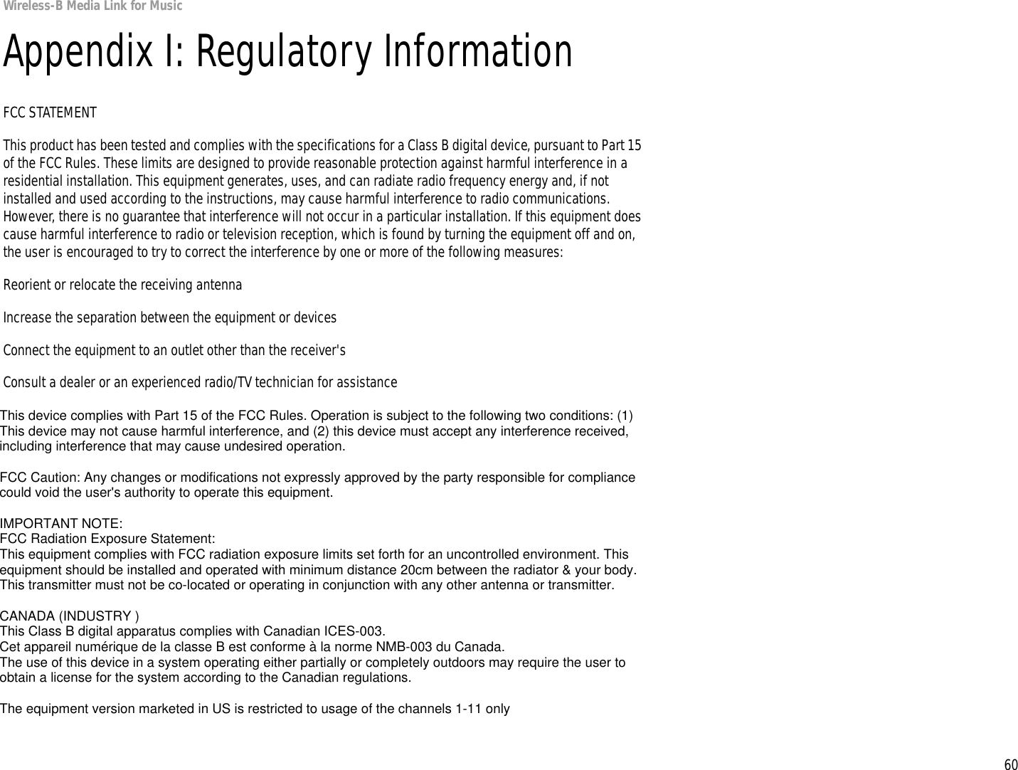 60Appendix I: Regulatory InformationWireless-B Media Link for MusicAppendix I: Regulatory InformationFCC STATEMENTThis product has been tested and complies with the specifications for a Class B digital device, pursuant to Part 15 of the FCC Rules. These limits are designed to provide reasonable protection against harmful interference in a residential installation. This equipment generates, uses, and can radiate radio frequency energy and, if not installed and used according to the instructions, may cause harmful interference to radio communications. However, there is no guarantee that interference will not occur in a particular installation. If this equipment does cause harmful interference to radio or television reception, which is found by turning the equipment off and on, the user is encouraged to try to correct the interference by one or more of the following measures:Reorient or relocate the receiving antennaIncrease the separation between the equipment or devicesConnect the equipment to an outlet other than the receiver&apos;sConsult a dealer or an experienced radio/TV technician for assistanceFCC Radiation Exposure StatementThis equipment complies with FCC radiation exposure limits set forth for an uncontrolled environment.  This equipment should be installed and operated with minimum distance 20cm between the radiator and your body.INDUSTRY CANADA (CANADA)This Class B digital apparatus complies with Canadian ICES-003.Cet appareil numérique de la classe B est conforme à la norme NMB-003 du Canada.The use of this device in a system operating either partially or completely outdoors may require the user to obtain a license for the system according to the Canadian regulations.This device complies with Part 15 of the FCC Rules. Operation is subject to the following two conditions: (1) This device may not cause harmful interference, and (2) this device must accept any interference received, including interference that may cause undesired operation.FCC Caution: Any changes or modifications not expressly approved by the party responsible for compliance could void the user&apos;s authority to operate this equipment.IMPORTANT NOTE:FCC Radiation Exposure Statement:This equipment complies with FCC radiation exposure limits set forth for an uncontrolled environment. This equipment should be installed and operated with minimum distance 20cm between the radiator &amp; your body.This transmitter must not be co-located or operating in conjunction with any other antenna or transmitter.CANADA (INDUSTRY )This Class B digital apparatus complies with Canadian ICES-003.Cet appareil numérique de la classe B est conforme à la norme NMB-003 du Canada.The use of this device in a system operating either partially or completely outdoors may require the user to obtain a license for the system according to the Canadian regulations.The equipment version marketed in US is restricted to usage of the channels 1-11 only