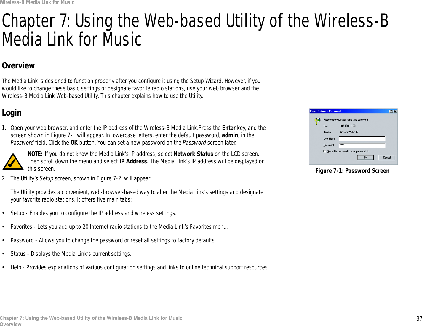 37Chapter 7: Using the Web-based Utility of the Wireless-B Media Link for MusicOverviewWireless-B Media Link for MusicChapter 7: Using the Web-based Utility of the Wireless-B Media Link for MusicOverviewThe Media Link is designed to function properly after you configure it using the Setup Wizard. However, if you would like to change these basic settings or designate favorite radio stations, use your web browser and the Wireless-B Media Link Web-based Utility. This chapter explains how to use the Utility.Login1. Open your web browser, and enter the IP address of the Wireless-B Media Link.Press the Enter key, and the screen shown in Figure 7-1 will appear. In lowercase letters, enter the default password, admin, in the Password field. Click the OK button. You can set a new password on the Password screen later.2. The Utility’s Setup screen, shown in Figure 7-2, will appear. The Utility provides a convenient, web-browser-based way to alter the Media Link’s settings and designate your favorite radio stations. It offers five main tabs:• Setup - Enables you to configure the IP address and wireless settings.• Favorites - Lets you add up to 20 Internet radio stations to the Media Link’s Favorites menu.• Password - Allows you to change the password or reset all settings to factory defaults.• Status - Displays the Media Link’s current settings.• Help - Provides explanations of various configuration settings and links to online technical support resources.Figure 7-1: Password ScreenNOTE: If you do not know the Media Link’s IP address, select Network Status on the LCD screen. Then scroll down the menu and select IP Address. The Media LInk’s IP address will be displayed on this screen. 