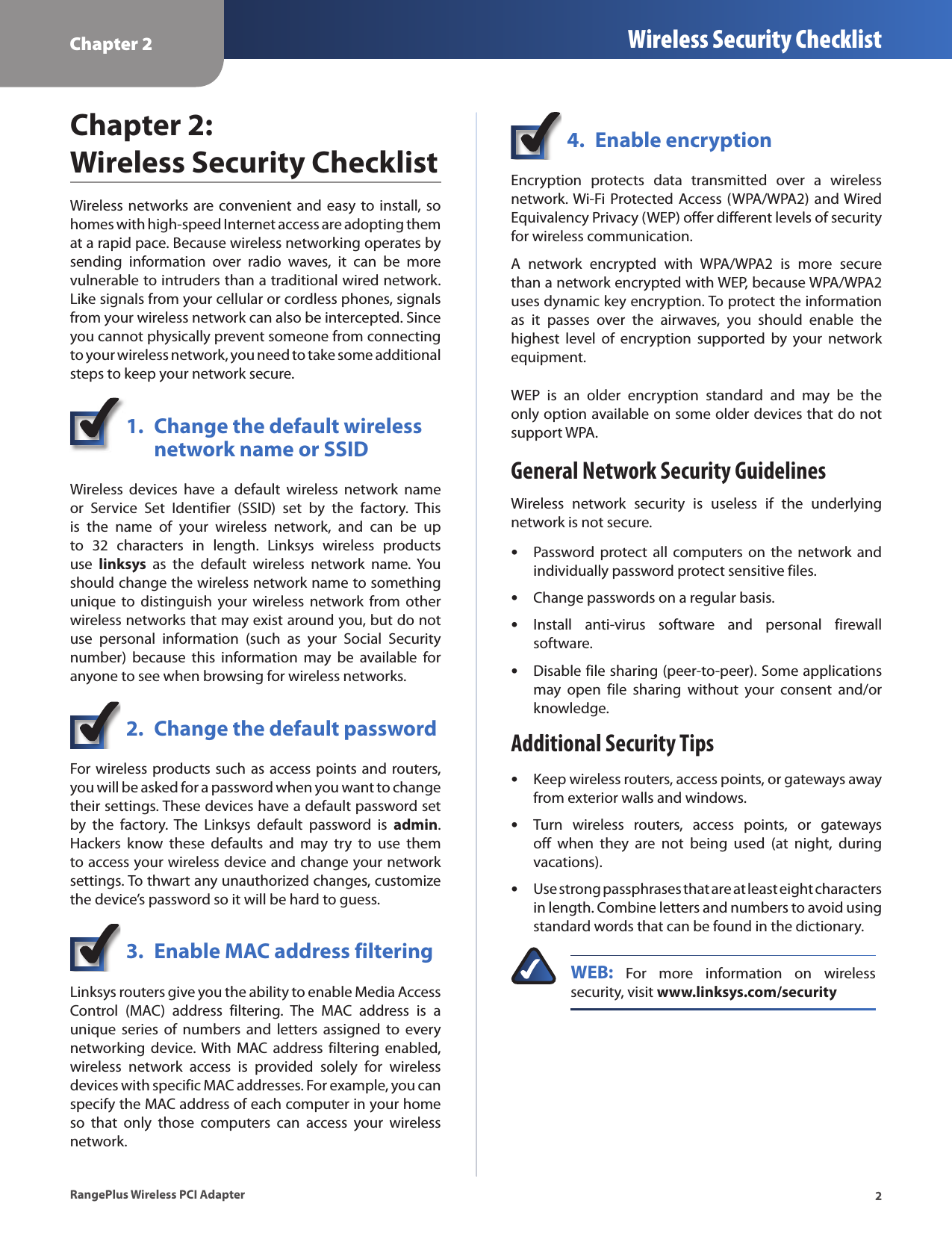 Chapter 2 Wireless Security Checklist2RangePlus Wireless PCI AdapterChapter 2:  Wireless Security ChecklistWireless  networks are convenient and  easy  to install, so homes with high-speed Internet access are adopting them at a rapid pace. Because wireless networking operates by sending  information  over  radio  waves,  it  can  be  more vulnerable to intruders than a traditional wired network. Like signals from your cellular or cordless phones, signals from your wireless network can also be intercepted. Since you cannot physically prevent someone from connecting to your wireless network, you need to take some additional steps to keep your network secure. 1.  Change the default wireless    network name or SSIDWireless  devices  have  a  default  wireless  network  name or  Service  Set  Identifier  (SSID)  set  by  the  factory.  This is  the  name  of  your  wireless  network,  and  can  be  up to  32  characters  in  length.  Linksys  wireless  products use  linksys  as  the  default  wireless  network  name.  You should change the wireless network name to something unique  to distinguish  your wireless  network from  other wireless networks that may exist around you, but do not use  personal  information  (such  as  your  Social  Security number)  because  this  information  may  be  available  for anyone to see when browsing for wireless networks. 2.  Change the default passwordFor wireless products such as access points and routers, you will be asked for a password when you want to change their settings. These devices have a default password set by  the  factory.  The  Linksys  default  password  is  admin. Hackers  know  these  defaults  and  may  try  to  use  them to access your wireless device and change your network settings. To thwart any unauthorized changes, customize the device’s password so it will be hard to guess.3.  Enable MAC address filteringLinksys routers give you the ability to enable Media Access Control  (MAC)  address  filtering.  The  MAC  address  is  a unique  series  of  numbers  and  letters  assigned  to every networking  device. With  MAC  address filtering  enabled, wireless  network  access  is  provided  solely  for  wireless devices with specific MAC addresses. For example, you can specify the MAC address of each computer in your home so  that  only  those  computers  can  access  your  wireless network. 4.  Enable encryptionEncryption  protects  data  transmitted  over  a  wireless network. Wi-Fi Protected  Access (WPA/WPA2) and Wired Equivalency Privacy (WEP) offer different levels of security for wireless communication.A  network  encrypted  with  WPA/WPA2  is  more  secure than a network encrypted with WEP, because WPA/WPA2 uses dynamic key encryption. To protect the information as  it  passes  over  the  airwaves,  you  should  enable  the highest  level  of  encryption  supported  by  your  network equipment. WEP  is  an  older  encryption  standard  and  may  be  the only option available on some older devices that do not support WPA.General Network Security GuidelinesWireless  network  security  is  useless  if  the  underlying network is not secure. Password protect  all computers on  the network  and individually password protect sensitive files.Change passwords on a regular basis.Install  anti-virus  software  and  personal  firewall software.Disable file sharing (peer-to-peer). Some applications may  open  file  sharing  without  your  consent  and/or knowledge.Additional Security TipsKeep wireless routers, access points, or gateways away from exterior walls and windows.Turn  wireless  routers,  access  points,  or  gateways off  when  they  are  not  being  used  (at  night,  during vacations).Use strong passphrases that are at least eight characters in length. Combine letters and numbers to avoid using standard words that can be found in the dictionary. WEB:  For  more  information  on  wireless security, visit www.linksys.com/security•••••••