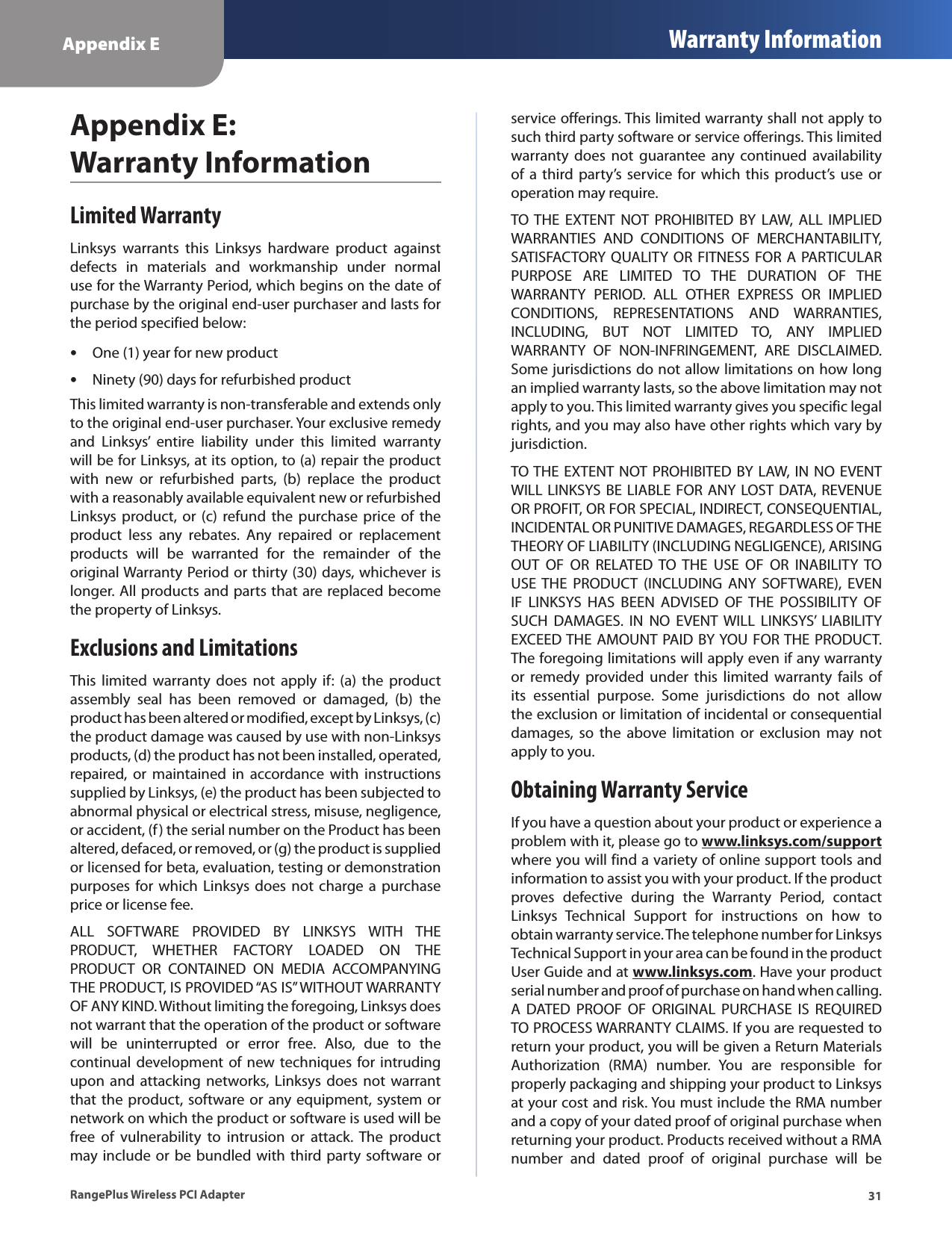 Appendix E Warranty Information31RangePlus Wireless PCI AdapterAppendix E:  Warranty InformationLimited WarrantyLinksys  warrants  this  Linksys  hardware  product  against defects  in  materials  and  workmanship  under  normal use for the Warranty Period, which begins on the date of purchase by the original end-user purchaser and lasts for the period specified below:One (1) year for new productNinety (90) days for refurbished productThis limited warranty is non-transferable and extends only to the original end-user purchaser. Your exclusive remedy and  Linksys’  entire  liability  under  this  limited  warranty will be for Linksys, at its option, to (a) repair the product with  new  or  refurbished  parts,  (b)  replace  the  product with a reasonably available equivalent new or refurbished Linksys product,  or  (c)  refund the  purchase  price  of  the product  less  any  rebates.  Any  repaired  or  replacement products  will  be  warranted  for  the  remainder  of  the original Warranty Period or thirty (30) days, whichever is longer. All products and parts that are replaced become the property of Linksys.Exclusions and LimitationsThis  limited  warranty  does  not  apply  if:  (a) the  product assembly  seal  has  been  removed  or  damaged,  (b)  the product has been altered or modified, except by Linksys, (c) the product damage was caused by use with non-Linksys products, (d) the product has not been installed, operated, repaired,  or  maintained  in  accordance with  instructions supplied by Linksys, (e) the product has been subjected to abnormal physical or electrical stress, misuse, negligence, or accident, (f) the serial number on the Product has been altered, defaced, or removed, or (g) the product is supplied or licensed for beta, evaluation, testing or demonstration purposes for which  Linksys  does not charge a  purchase price or license fee.ALL  SOFTWARE  PROVIDED  BY  LINKSYS  WITH  THE PRODUCT,  WHETHER  FACTORY  LOADED  ON  THE PRODUCT  OR  CONTAINED  ON  MEDIA  ACCOMPANYING THE PRODUCT, IS PROVIDED “AS IS” WITHOUT WARRANTY OF ANY KIND. Without limiting the foregoing, Linksys does not warrant that the operation of the product or software will  be  uninterrupted  or  error  free.  Also,  due  to  the continual development of new techniques  for intruding upon and  attacking  networks, Linksys  does  not  warrant that the product,  software or  any equipment, system or network on which the product or software is used will be free  of  vulnerability  to  intrusion  or  attack.  The  product may include or be bundled with third party  software or ••service offerings. This limited warranty shall not apply to such third party software or service offerings. This limited warranty  does  not  guarantee  any  continued availability of a  third party’s service  for  which  this  product’s  use  or operation may require. TO THE  EXTENT  NOT  PROHIBITED  BY  LAW,  ALL  IMPLIED WARRANTIES  AND  CONDITIONS  OF  MERCHANTABILITY, SATISFACTORY QUALITY  OR FITNESS  FOR A  PARTICULAR PURPOSE  ARE  LIMITED  TO  THE  DURATION  OF  THE WARRANTY  PERIOD.  ALL  OTHER  EXPRESS  OR  IMPLIED CONDITIONS,  REPRESENTATIONS  AND  WARRANTIES, INCLUDING,  BUT  NOT  LIMITED  TO,  ANY  IMPLIED WARRANTY  OF  NON-INFRINGEMENT,  ARE  DISCLAIMED. Some jurisdictions do not allow limitations on how long an implied warranty lasts, so the above limitation may not apply to you. This limited warranty gives you specific legal rights, and you may also have other rights which vary by jurisdiction.TO THE EXTENT NOT PROHIBITED BY LAW, IN NO EVENT WILL LINKSYS BE LIABLE FOR ANY LOST DATA,  REVENUE OR PROFIT, OR FOR SPECIAL, INDIRECT, CONSEQUENTIAL, INCIDENTAL OR PUNITIVE DAMAGES, REGARDLESS OF THE THEORY OF LIABILITY (INCLUDING NEGLIGENCE), ARISING OUT  OF  OR  RELATED TO  THE  USE  OF  OR  INABILITY  TO USE THE  PRODUCT  (INCLUDING  ANY  SOFTWARE),  EVEN IF  LINKSYS  HAS  BEEN  ADVISED  OF THE  POSSIBILITY  OF SUCH  DAMAGES.  IN  NO  EVENT  WILL  LINKSYS’  LIABILITY EXCEED THE  AMOUNT PAID BY YOU  FOR THE  PRODUCT. The foregoing limitations will apply even if any warranty or  remedy  provided  under  this  limited  warranty  fails  of its  essential  purpose.  Some  jurisdictions  do  not  allow the exclusion or limitation of incidental or consequential damages,  so  the  above  limitation  or  exclusion  may not apply to you.Obtaining Warranty ServiceIf you have a question about your product or experience a problem with it, please go to www.linksys.com/support where you will find a variety of online support tools and information to assist you with your product. If the product proves  defective  during  the  Warranty  Period,  contact Linksys  Technical  Support  for  instructions  on  how  to obtain warranty service. The telephone number for Linksys Technical Support in your area can be found in the product User Guide and at www.linksys.com. Have your product serial number and proof of purchase on hand when calling. A  DATED  PROOF  OF  ORIGINAL  PURCHASE  IS  REQUIRED TO PROCESS WARRANTY CLAIMS. If you are requested to return your product, you will be given a Return Materials Authorization  (RMA)  number.  You  are  responsible  for properly packaging and shipping your product to Linksys at your cost and risk. You must include the RMA number and a copy of your dated proof of original purchase when returning your product. Products received without a RMA number  and  dated  proof  of  original  purchase  will  be 