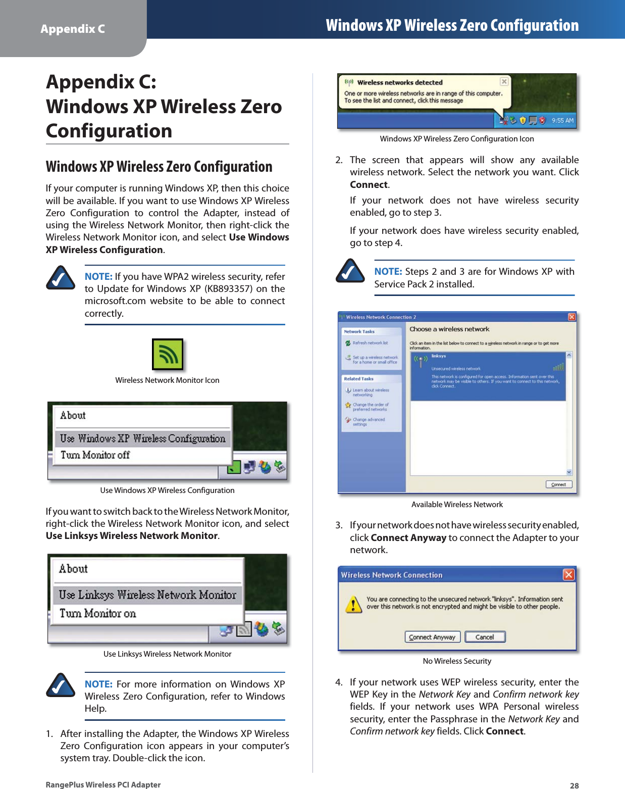 Appendix C Windows XP Wireless Zero Configuration28RangePlus Wireless PCI AdapterAppendix C: Windows XP Wireless Zero ConfigurationWindows XP Wireless Zero ConfigurationIf your computer is running Windows XP, then this choice will be available. If you want to use Windows XP Wireless Zero Configuration to control the Adapter, instead of using the Wireless Network Monitor, then right-click the Wireless Network Monitor icon, and select Use Windows XP Wireless Configuration.NOTE: If you have WPA2 wireless security, refer to Update for Windows XP (KB893357) on the microsoft.com website to be able to connect correctly.Wireless Network Monitor IconUse Windows XP Wireless ConfigurationIf you want to switch back to the Wireless Network Monitor, right-click the Wireless Network Monitor icon, and select Use Linksys Wireless Network Monitor.Use Linksys Wireless Network MonitorNOTE: For more information on Windows XP Wireless Zero Configuration, refer to Windows Help.After installing the Adapter, the Windows XP Wireless Zero Configuration icon appears in your computer’s system tray. Double-click the icon.1.Windows XP Wireless Zero Configuration IconThe screen that appears will show any available wireless network. Select the network you want. Click Connect.If your network does not have wireless security enabled, go to step 3.If your network does have wireless security enabled, go to step 4.NOTE: Steps 2 and 3 are for Windows XP with Service Pack 2 installed.Available Wireless NetworkIf your network does not have wireless security enabled, click Connect Anyway to connect the Adapter to your network.No Wireless SecurityIf your network uses WEP wireless security, enter the WEP Key in the Network Key and Confirm network keyfields. If your network uses WPA Personal wireless security, enter the Passphrase in the Network Key and Confirm network key fields. Click Connect.2.3.4.