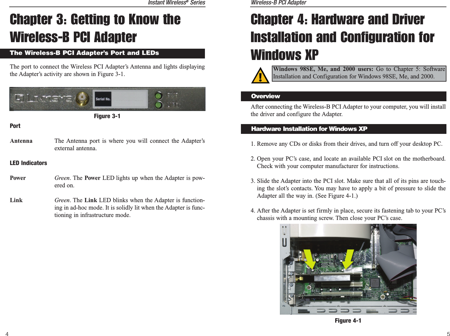 Wireless-B PCI Adapter5Instant Wireless®Series4Chapter 3: Getting to Know theWireless-B PCI AdapterThe port to connect the Wireless PCI Adapter’s Antenna and lights displayingthe Adapter’s activity are shown in Figure 3-1.PortAntenna The Antenna port is where you will connect the Adapter’sexternal antenna. LED IndicatorsPower Green. The Power LED lights up when the Adapter is pow-ered on.Link Green. The Link LED blinks when the Adapter is function-ing in ad-hoc mode. It is solidly lit when the Adapter is func-tioning in infrastructure mode.The Wireless-B PCI Adapter’s Port and LEDsFigure 3-1Chapter 4: Hardware and DriverInstallation and Configuration forWindows XPAfter connecting the Wireless-B PCI Adapter to your computer, you will installthe driver and configure the Adapter.1. Remove any CDs or disks from their drives, and turn off your desktop PC.  2. Open your PC’s case, and locate an available PCI slot on the motherboard.Check with your computer manufacturer for instructions.3. Slide the Adapter into the PCI slot. Make sure that all of its pins are touch-ing the slot’s contacts. You may have to apply a bit of pressure to slide theAdapter all the way in. (See Figure 4-1.)4. After the Adapter is set firmly in place, secure its fastening tab to your PC’schassis with a mounting screw. Then close your PC’s case.Windows 98SE, Me, and 2000 users: Go to Chapter 5: SoftwareInstallation and Configuration for Windows 98SE, Me, and 2000.Figure 4-1OverviewHardware Installation for Windows XP