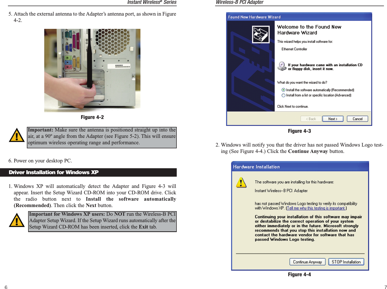 Instant Wireless®Series6Wireless-B PCI Adapter72. Windows will notify you that the driver has not passed Windows Logo test-ing (See Figure 4-4.) Click the Continue Anyway button. Figure 4-35. Attach the external antenna to the Adapter’s antenna port, as shown in Figure4-2.6. Power on your desktop PC.1. Windows XP will automatically detect the Adapter and Figure 4-3 willappear. Insert the Setup Wizard CD-ROM into your CD-ROM drive. Clickthe radio button next to Install the software automatically(Recommended). Then click the Next button.Figure 4-2Important: Make sure the antenna is positioned straight up into theair, at a 90º angle from the Adapter (see Figure 5-2). This will ensureoptimum wireless operating range and performance.Driver Installation for Windows XPImportant for Windows XP users: Do NOT run the Wireless-B PCIAdapter Setup Wizard. If the Setup Wizard runs automatically after theSetup Wizard CD-ROM has been inserted, click the Exit tab.Figure 4-4