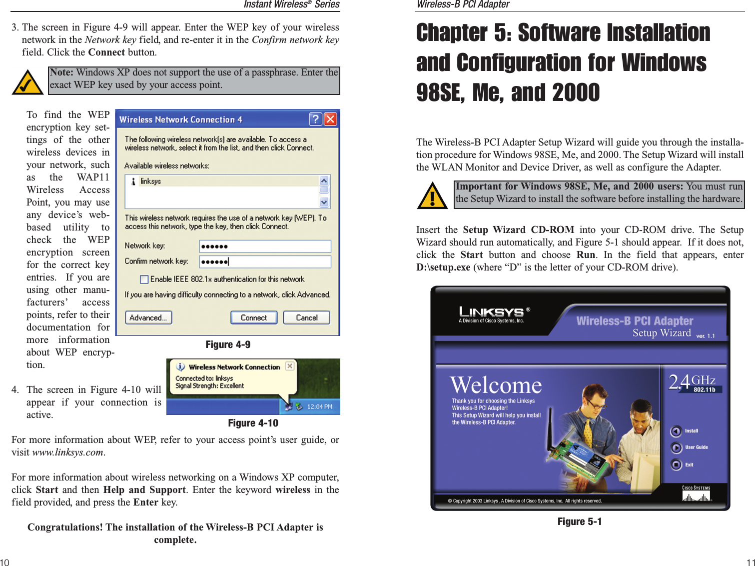 11Instant Wireless®Series10Wireless-B PCI AdapterChapter 5: Software Installationand Configuration for Windows98SE, Me, and 2000The Wireless-B PCI Adapter Setup Wizard will guide you through the installa-tion procedure for Windows 98SE, Me, and 2000. The Setup Wizard will installthe WLAN Monitor and Device Driver, as well as configure the Adapter.Insert the Setup Wizard CD-ROM into your CD-ROM drive. The SetupWizard should run automatically, and Figure 5-1 should appear.  If it does not,click the Start  button and choose Run. In the field that appears, enterD:\setup.exe (where “D” is the letter of your CD-ROM drive).  Important for Windows 98SE, Me, and 2000 users: You must runthe Setup Wizard to install the software before installing the hardware.Figure 5-13. The screen in Figure 4-9 will appear. Enter the WEP key of your wirelessnetwork in the Network key field, and re-enter it in the Confirm network keyfield. Click the Connect button.To find the WEPencryption key set-tings of the otherwireless devices inyour network, suchas the WAP11Wireless AccessPoint, you may useany device’s web-based utility tocheck the WEPencryption screenfor the correct keyentries.  If you areusing other manu-facturers’ accesspoints, refer to theirdocumentation formore informationabout WEP encryp-tion. 4. The screen in Figure 4-10 willappear if your connection isactive.For more information about WEP, refer to your access point’s user guide, orvisit www.linksys.com.For more information about wireless networking on a Windows XP computer,click  Start and then Help and Support. Enter the keyword wireless in thefield provided, and press the Enter key.Congratulations! The installation of the Wireless-B PCI Adapter iscomplete.Figure 4-9Note: Windows XP does not support the use of a passphrase. Enter theexact WEP key used by your access point.Figure 4-10